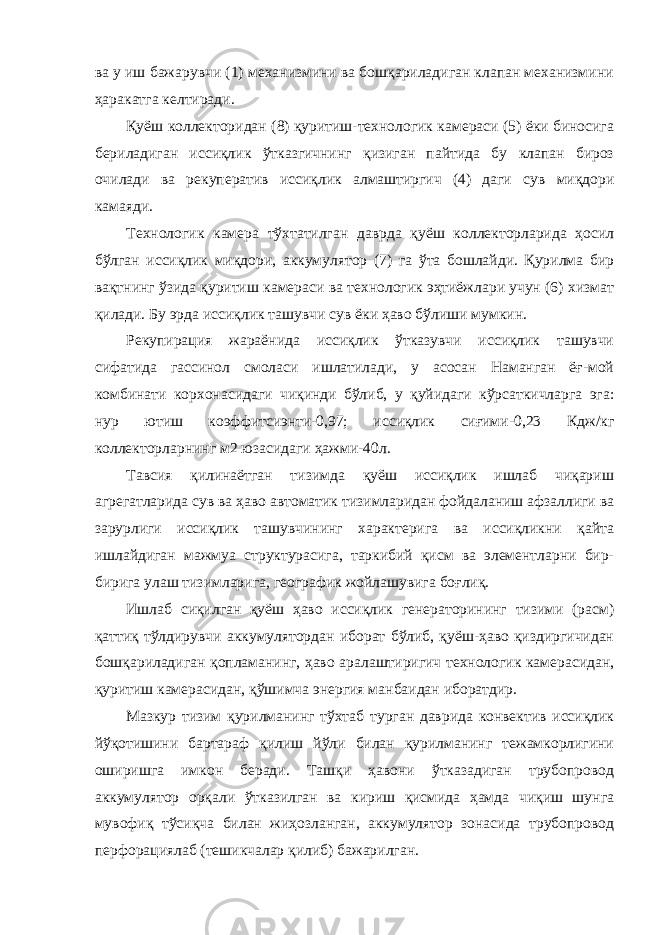 ва у иш бажарувчи (1) механизмини ва бошқариладиган клапан механизмини ҳаракатга келтиради. Қуёш коллекторидан (8) қуритиш-технологик камераси (5) ёки биносига бериладиган иссиқлик ўтказгичнинг қизиган пайтида бу клапан бироз очилади ва рекуператив иссиқлик алмаштиргич (4) даги сув миқдори камаяди. Технологик камера тўхтатилган даврда қуёш коллекторларида ҳосил бўлган иссиқлик миқдори, аккумулятор (7) га ўта бошлайди. Қурилма бир вақтнинг ўзида қуритиш камераси ва технологик эҳтиёжлари учун (6) хизмат қилади. Бу эрда иссиқлик ташувчи сув ёки ҳаво бўлиши мумкин. Рекупирация жараёнида иссиқлик ўтказувчи иссиқлик ташувчи сифатида гассинол смоласи ишлатилади, у асосан Наманган ёғ-мой комбинати корхонасидаги чиқинди бўлиб, у қуйидаги кўрсаткичларга эга: нур ютиш коэффитсиэнти-0,97; иссиқлик сиғими-0,23 Кдж/кг коллекторларнинг м2 юзасидаги ҳажми-40л. Тавсия қилинаётган тизимда қуёш иссиқлик ишлаб чиқариш агрегатларида сув ва ҳаво автоматик тизимларидан фойдаланиш афзаллиги ва зарурлиги иссиқлик ташувчининг характерига ва иссиқликни қайта ишлайдиган мажмуа структурасига, таркибий қисм ва элементларни бир- бирига улаш тизимларига, географик жойлашувига боғлиқ. Ишлаб c иқилган қуёш ҳаво иссиқлик генераторининг тизими (расм) қаттиқ тўлдирувчи аккумулятордан иборат бўлиб, қуёш-ҳаво қиздиргичидан бошқариладиган қопламанинг, ҳаво аралаштиригич технологик камерасидан, қуритиш камерасидан, қўшимча энергия манбаидан иборатдир. Мазкур тизим қурилманинг тўхтаб турган даврида конвектив иссиқлик йўқотишини бартараф қилиш йўли билан қурилманинг тежамкорлигини оширишга имкон беради. Ташқи ҳавони ўтказадиган трубопровод аккумулятор орқали ўтказилган ва кириш қисмида ҳамда чиқиш шунга мувофиқ тўсиқча билан жиҳозланган, аккумулятор зонасида трубопровод перфорациялаб (тешикчалар қилиб) бажарилган. 