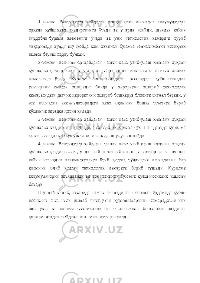 1-режим. Вентилятор ҳайдаган ташқи ҳаво иссиқлик аккумулятори орқали қуёш-ҳаво қиздиргичига ўтади ва у эрда исийди, шундан кейин гирдобли-бурама элементга ўтади ва уни технологик камерага сўриб чиқарилади худди шу жойда композицион буюмга гелиокимёвий иссиқлик ишлов бериш содир бўлади. 2-режим. Вентилятор ҳайдаган ташқи ҳаво узиб-улаш клапани орқали қуёшҳаво қиздиргичига ва у орқали тебранишлар генераторининг технологик камерасига ўтади. Қурилма бошқариладиган режимдаги қуёш-иссиқлик таъсирини амалга оширади; бунда у ҳароратни ошириб технологик камерасидаги датчик ҳароратини ошириб бошқарув блокига сигнал беради, у эса иссиқлик аккумуляторидаги ҳаво оқимини бошқа томонга буриб қўшимча зарядка ҳосил қилади. 3-режим. Вентилятор ҳайдаган ташқи ҳаво узиб-улаш клапани орқали қуёшҳаво қиздиргичига ўтади. Технологик камера тўхтаган даврда қурилма фақат иссиқлик аккумуляторини зарядлаш учун ишлайди. 4-режим. Вентилятор ҳайдаган ташқи ҳаво узиб-улаш клапани орқали қуёшҳаво қиздиргичига, ундан кейин эса тебраниш генераторига ва шундан кейин иссиқлик аккумуляторига ўтиб қаттиқ тўлдиргич иссиқликни бир қисмини олиб қолгач технологик камерага бориб тушади. Қурилма аккумуляторни зарядлайди ва композицион буюмга қуёш-иссиқлик ишлови беради. Шундай қилиб, юқорида тавсия этиладиган тизимлар ёрдамида қуёш- иссиқлик энергияси ишлаб чиқарувчи қурилмаларнинг самарадорлигини оширувчи ва энергия тежамкорлигини таъминловчи бошқарила оладиган қурилмалардан фойдаланиш имконияти яратилди. 