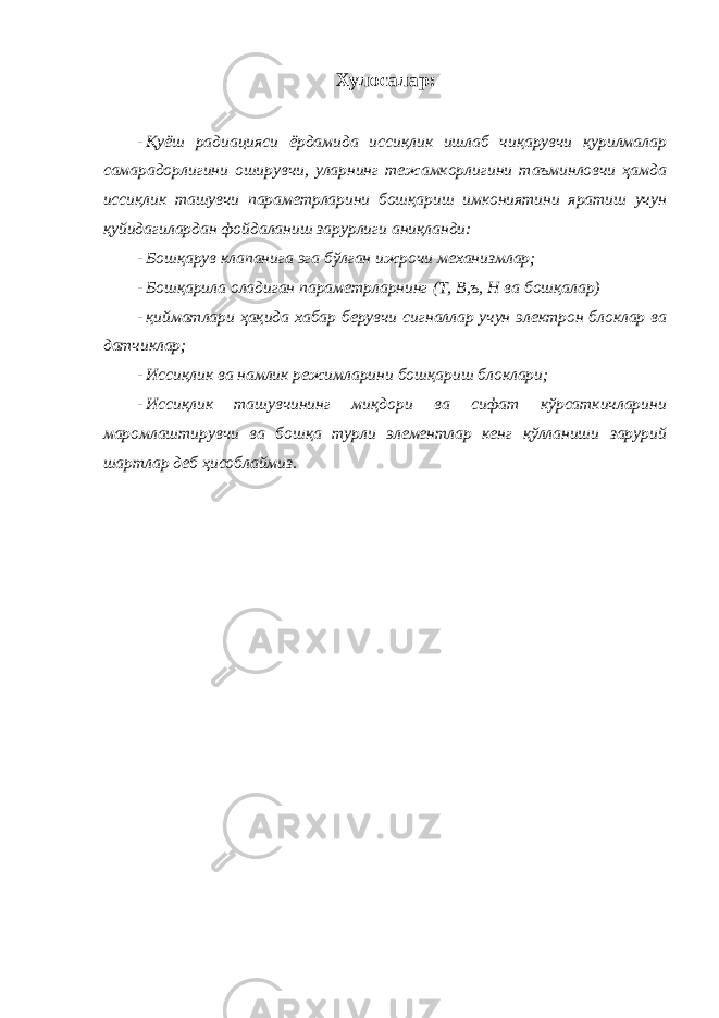 Хулосалар: - Қуёш радиацияси ёрдамида иссиқлик ишлаб чиқарувчи қурилмалар самарадорлигини оширувчи, уларнинг тежамкорлигини таъминловчи ҳамда иссиқлик ташувчи параметрларини бошқариш имкониятини яратиш учун қуйидагилардан фойдаланиш зарурлиги аниқланди: - Бошқарув клапанига эга бўлган ижрочи механизмлар; - Бошқарила оладиган параметрларнинг (Т, В,ъ, Н ва бошқалар) - қийматлари ҳақида хабар берувчи сигналлар учун электрон блоклар ва датчиклар; - Иссиқлик ва намлик режимларини бошқариш блоклари; - Иссиқлик ташувчининг миқдори ва сифат кўрсаткичларини маромлаштирувчи ва бошқа турли элементлар кенг қўлланиши зарурий шартлар деб ҳисоблаймиз. 