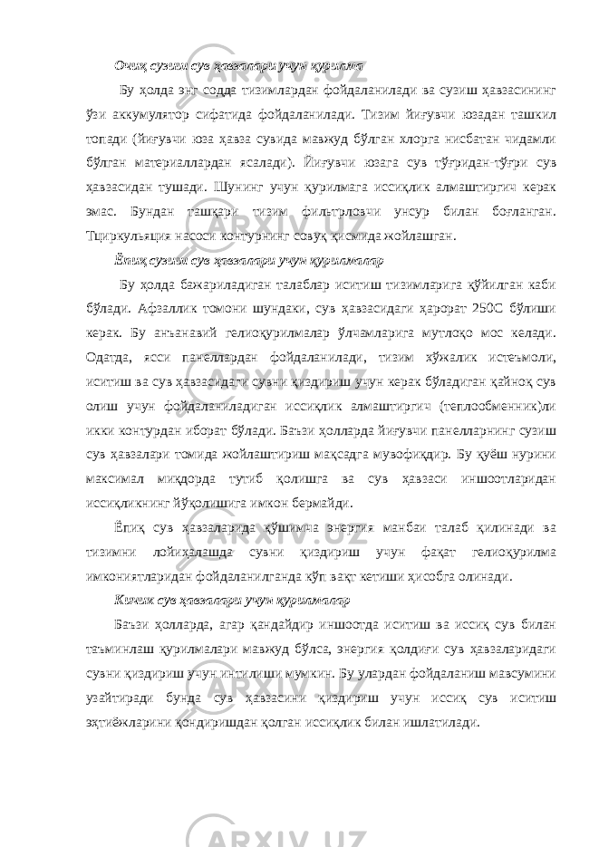 Очиқ сузиш сув ҳавзалари учун қурилма Бу ҳолда энг содда тизимлардан фойдаланилади ва сузиш ҳавзасининг ўзи аккумулятор сифатида фойдаланилади. Тизим йиғувчи юзадан ташкил топади (йиғувчи юза ҳавза сувида мавжуд бўлган хлорга нисбатан чидамли бўлган материаллардан ясалади). Йиғувчи юзага сув тўғридан-тўғри сув ҳавзасидан тушади. Шунинг учун қурилмага иссиқлик алмаштиргич керак эмас. Бундан ташқари тизим фильтрловчи унсур билан боғланган. Тциркульяция насоси контурнинг совуқ қисмида жойлашган. Ёпиқ сузиш сув ҳавзалари учун қурилмалар Бу ҳолда бажариладиган талаблар иситиш тизимларига қўйилган каби бўлади. Афзаллик томони шундаки, сув ҳавзасидаги ҳарорат 250С бўлиши керак. Бу анъанавий гелиоқурилмалар ўлчамларига мутлоқо мос келади. Одатда, ясси панеллардан фойдаланилади, тизим хўжалик истеъмоли, иситиш ва сув ҳавзасидаги сувни қиздириш учун керак бўладиган қайноқ сув олиш учун фойдаланиладиган иссиқлик алмаштиргич (теплообменник)ли икки контурдан иборат бўлади. Баъзи ҳолларда йиғувчи панелларнинг сузиш сув ҳавзалари томида жойлаштириш мақсадга мувофиқдир. Бу қуёш нурини максимал миқдорда тутиб қолишга ва сув ҳавзаси иншоотларидан иссиқликнинг йўқолишига имкон бермайди. Ёпиқ сув ҳавзаларида қўшимча энергия манбаи талаб қилинади ва тизимни лойиҳалашда сувни қиздириш учун фақат гелиоқурилма имкониятларидан фойдаланилганда кўп вақт кетиши ҳисобга олинади. Кичик сув ҳавзалари учун қурилмалар Баъзи ҳолларда, агар қандайдир иншоотда иситиш ва иссиқ сув билан таъминлаш қурилмалари мавжуд бўлса, энергия қолдиғи сув ҳавзаларидаги сувни қиздириш учун интилиши мумкин. Бу улардан фойдаланиш мавсумини узайтиради бунда сув ҳавзасини қиздириш учун иссиқ сув иситиш эҳтиёжларини қондиришдан қолган иссиқлик билан ишлатилади. 