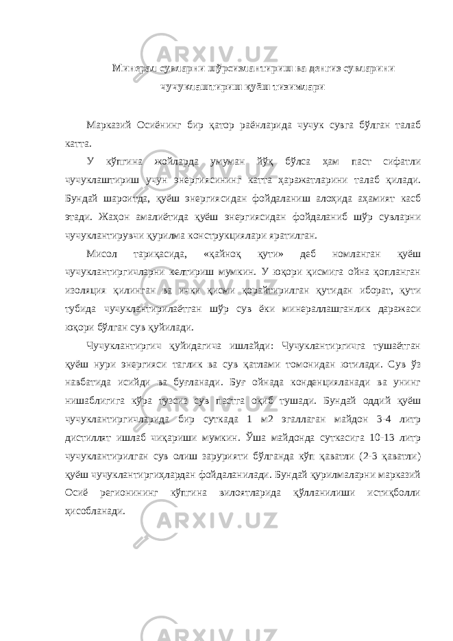 Минерал сувларни шўрсизлантириш ва денгиз сувларини чучуклаштириш қуёш тизимлари Марказий Осиёнинг бир қатор раёнларида чучук сувга бўлган талаб катта. У кўпгина жойларда умуман йўқ бўлса ҳам паст сифатли чучуклаштириш учун энергиясининг катта ҳаражатларини талаб қилади. Бундай шароитда, қуёш энергиясидан фойдаланиш алоҳида аҳамият касб этади. Жаҳон амалиётида қуёш энергиясидан фойдаланиб шўр сувларни чучуклантирувчи қурилма конструкциялари яратилган. Мисол тариқасида, «қайноқ қути» деб номланган қуёш чучуклантиргичларни келтириш мумкин. У юқори қисмига ойна қопланган изоляция қилинган ва ички қисми қорайтирилган қутидан иборат, қути тубида чучуклантирилаётган шўр сув ёки минераллашганлик даражаси юқори бўлган сув қуйилади. Чучуклантиргич қуйидагича ишлайди: Чучуклантиргичга тушаётган қуёш нури энергияси таглик ва сув қатлами томонидан ютилади. Сув ўз навбатида исийди ва буғланади. Буғ ойнада конденцияланади ва унинг нишаблигига кўра тузсиз сув пастга оқиб тушади. Бундай оддий қуёш чучуклантиргичларида бир суткада 1 м2 эгаллаган майдон 3-4 литр дистиллят ишлаб чиқариши мумкин. Ўша майдонда суткасига 10-13 литр чучуклантирилган сув олиш зарурияти бўлганда кўп қаватли (2-3 қаватли) қуёш чучуклантиргиҳлардан фойдаланилади. Бундай қурилмаларни марказий Осиё регионининг кўпгина вилоятларида қўлланилиши истиқболли ҳисобланади. 