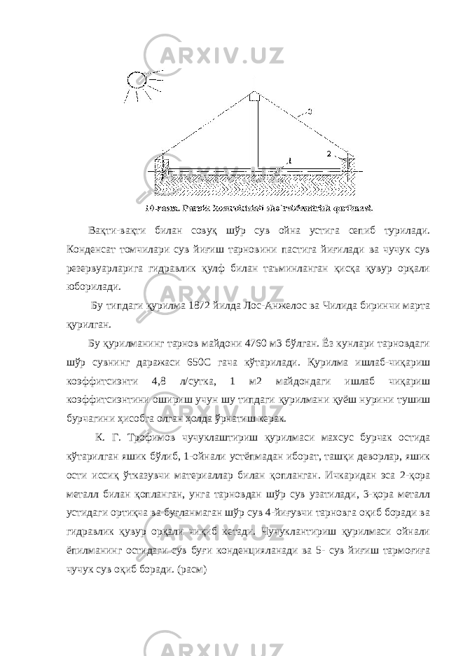 Вақти-вақти билан совуқ шўр сув ойна устига сепиб турилади. Конденсат томчилари сув йиғиш тарновини пастига йиғилади ва чучук сув резервуарларига гидравлик қулф билан таъминланган қисқа қувур орқали юборилади. Бу типдаги қурилма 1872 йилда Лос-Анжелос ва Чилида биринчи марта қурилган. Бу қурилманинг тарнов майдони 4760 м3 бўлган. Ёз кунлари тарновдаги шўр сувнинг даражаси 650С гача кўтарилади. Қурилма ишлаб-чиқариш коэффитсиэнти 4,8 л/сутка, 1 м2 майдондаги ишлаб чиқариш коэффитсиэнтини ошириш учун шу типдаги қурилмани қуёш нурини тушиш бурчагини ҳисобга олган ҳолда ўрнатиш керак. К. Г. Трофимов чучуклаштириш қурилмаси махсус бурчак остида кўтарилган яшик бўлиб, 1-ойнали устёпмадан иборат, ташқи деворлар, яшик ости иссиқ ўтказувчи материаллар билан қопланган. Ичкаридан эса 2-қора металл билан қопланган, унга тарновдан шўр сув узатилади, 3-қора металл устидаги ортиқча ва буғланмаган шўр сув 4-йиғувчи тарновга оқиб боради ва гидравлик қувур орқали чиқиб кетади. Чучуклантириш қурилмаси ойнали ёпилманинг остидаги сув буғи конденцияланади ва 5- сув йиғиш тармоғиға чучук сув оқиб боради. (расм) 