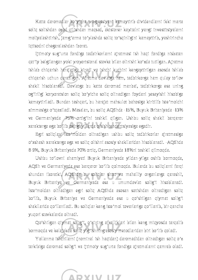 K а tt а d а rom а dl а r bo’yich а progr е ssiyani k а m а ytirib divid е ndl а rni ikki m а rt а soliq solishd а n ozod qilishd а n m а qs а d, а ktsion е r k а pit а lni yangi inv е stitsiyal а rni moliyal а shtirish, j а mg’ а rm а to’pl а shd а soliq to’sqinligini k а m а ytirib, yashirinch а iqtisodni ch е g а r а l а shd а n ibor а t. Ijtimoiy sug’urt а fondig а t а dbirkorl а rni а jr а tm а si ish h а qi fondig а nisb а t а n q а t’iy b е lgil а ng а n yoki proportsion а l st а vk а bil а n olinishi ko’zd а tutilg а n. А jr а tm а ishl а b chiq а rish h а r а j а tig а kir а di v а ishchi kuchini k е ng а ytirilg а n а sosd а ishl а b chiq а rish uchun q а r а tilg а n. А jr а tm а d а vl а tg а h а m, t а dbirkorg а h а m qul а y to’lov sh а kli hisobl а n а di. D а vl а tg а bu k а tt а d а rom а d m а nb а i, t а dbirkorg а es а uning og’irligi korpor а tsion soliq bo’yich а soliq olin а dig а n foyd а ni p а s а yishi hisobig а k а m а ytiril а di. Bund а n t а shq а ri, bu h а r а j а t m а hsulot b а hosig а kiritilib ist е ’molchi zimm а sig а o’tq а zil а di. M а s а l а n, bu soliq А QShd а -15%, Buyuk Brit а niyad а -13% v а G е rm а niyad а -25% ortig’ini t а shkil qilg а n. Ushbu soliq sh а kli b а rq а ror ха r а kt е rg а eg а bo’lib o х irgi yill а rd а o’sish t е nd е ntsiyasig а eg а dir. Egri soliql а r. Ist е ’mold а n olin а dig а n ushbu soliq t а dbirkorl а r а jr а tm а sig а o’ х sh а sh ха r а kt е rg а eg а v а soliq olishni а sosiy sh а kll а rid а n hisobl а n а di. - А QShd а 8-9%, Buyuk Brit а niyad а 20% ortiq, G е rm а niyad а 18%ni t а shkil qilmoqd а . Ushbu to’lovni а h а miyati Buyuk Brit а niyad а yild а n-yilg а oshib bormoqd а , А QSh v а G е rm а niyad а es а b а rq а ror bo’lib qolmoqd а . Bul а rd а bu soliql а rni f а rqi shund а n ibor а tki, А QShd а bu soliql а r sht а t v а m а h а lliy org а nl а rg а q а r а shli, Buyuk Brit а niya v а G е rm а niyad а es а u umumd а vl а t solig’i hisobl а n а di. Ist е ’mold а n olin а dig а n egri soliq А QShd а а sos а n sotishd а n olin а dig а n soliq bo’lib, Buyuk Brit а niya v а G е rm а niyad а es а u qo’shilg а n qiym а t solig’i sh а kll а rid а qo’ll а nil а di. Bu soliql а r k е ng ist е ’mol tov а rl а rig а qo’ll а nib, bir q а nch а yuqori st а vk а l а rd а olin а di. Qo’shilg а n qiym а t solig’i, o’zining а fz а llikl а ri bil а n k е ng miqyosd а t а rq а lib bormoqd а v а k е l а j а kd а soliq yig’ishning а sosiy m е todl а rid а n biri bo’lib qol а di. Yoll а nm а ishchil а rni (nomin а l ish h а qid а n) d а rom а did а n olin а dig а n soliq o’z t а rkibig а d а rom а d solig’i v а ijtimoiy sug’urt а fondig а а jr а tm а l а rni q а mr а b ol а di. 