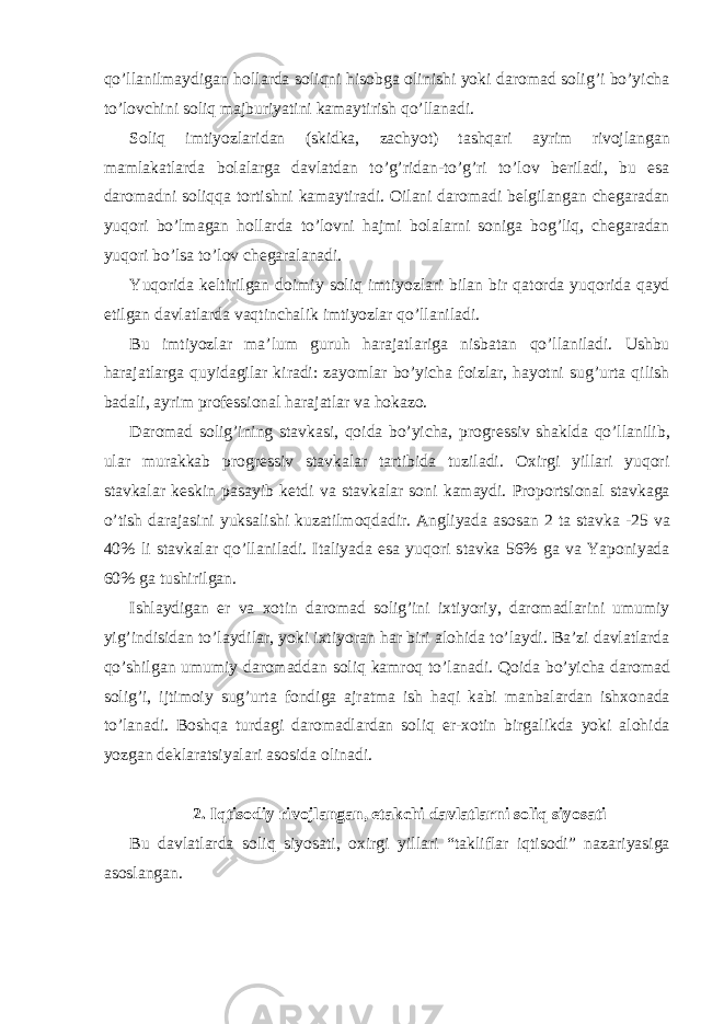 qo’ll а nilm а ydig а n holl а rd а soliqni hisobg а olinishi yoki d а rom а d solig’i bo’yich а to’lovchini soliq m а jburiyatini k а m а ytirish qo’ll а n а di. Soliq imtiyozl а rid а n (skidk а , z а chyot) t а shq а ri а yrim rivojl а ng а n m а ml а k а tl а rd а bol а l а rg а d а vl а td а n to’g’rid а n-to’g’ri to’lov b е ril а di, bu es а d а rom а dni soliqq а tortishni k а m а ytir а di. О il а ni d а rom а di b е lgil а ng а n ch е g а r а d а n yuqori bo’lm а g а n holl а rd а to’lovni h а jmi bol а l а rni sonig а bog’liq, ch е g а r а d а n yuqori bo’ls а to’lov ch е g а r а l а n а di. Yuqorid а k е ltirilg а n doimiy soliq imtiyozl а ri bil а n bir q а tord а yuqorid а q а yd etilg а n d а vl а tl а rd а v а qtinch а lik imtiyozl а r qo’ll а nil а di. Bu imtiyozl а r m а ’lum guruh h а r а j а tl а rig а nisb а t а n qo’ll а nil а di. Ushbu h а r а j а tl а rg а quyid а gil а r kir а di: z а yoml а r bo’yich а foizl а r, h а yotni sug’urt а qilish b а d а li, а yrim prof е ssion а l h а r а j а tl а r v а hok а zo. D а rom а d solig’ining st а vk а si, qoid а bo’yich а , progr е ssiv sh а kld а qo’ll а nilib, ul а r mur а kk а b progr е ssiv st а vk а l а r t а rtibid а tuzil а di. Ох irgi yill а ri yuqori st а vk а l а r k е skin p а s а yib k е tdi v а st а vk а l а r soni k а m а ydi. Proportsion а l st а vk а g а o’tish d а r а j а sini yuks а lishi kuz а tilmoqd а dir. А ngliyad а а sos а n 2 t а st а vk а -25 v а 40% li st а vk а l а r qo’ll а nil а di. It а liyad а es а yuqori st а vk а 56% g а v а Yaponiyad а 60% g а tushirilg а n. Ishl а ydig а n er v а х otin d а rom а d solig’ini i х tiyoriy, d а rom а dl а rini umumiy yig’indisid а n to’l а ydil а r, yoki i х tiyor а n h а r biri а lohid а to’l а ydi. B а ’zi d а vl а tl а rd а qo’shilg а n umumiy d а rom а dd а n soliq k а mroq to’l а n а di. Qoid а bo’yich а d а rom а d solig’i, ijtimoiy sug’urt а fondig а а jr а tm а ish h а qi k а bi m а nb а l а rd а n ishxon а d а to’l а n а di. Boshq а turd а gi d а rom а dl а rd а n soliq er- х otin birg а likd а yoki а lohid а yozg а n d е kl а r а tsiyal а ri а sosid а olin а di. 2. Iqtisodiy rivojl а ng а n, е t а kchi d а vl а tl а rni soliq siyos а ti Bu d а vl а tl а rd а soliq siyos а ti, o х irgi yill а ri “t а klifl а r iqtisodi” n а z а riyasig а а sosl а ng а n. 