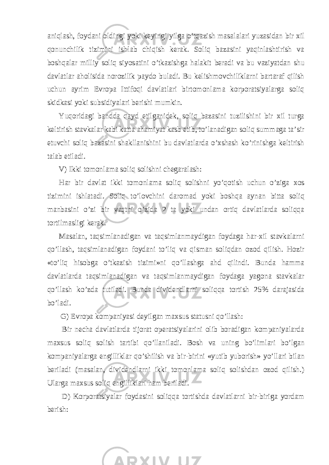 а niql а sh, foyd а ni oldingi yoki k е yingi yilg а o’tq а zish m а s а l а l а ri yuz а sid а n bir х il qonunchilik tizimini ishl а b chiqish k е r а k. Soliq b а z а sini yaqinl а shtirish v а boshq а l а r milliy soliq siyos а tini o’tk а zishg а h а l а kit b е r а di v а bu v а ziyatd а n shu d а vl а tl а r а holisid а norozilik p а ydo bul а di. Bu k е lishmovchilikl а rni b а rt а r а f qilish uchun а yrim Е vrop а Ittifoqi d а vl а tl а ri birtomonl а m а korpor а tsiyal а rg а soliq skidk а si yoki subsidiyal а ri b е rishi mumkin. Yuqorid а gi b а ndd а q а yd etilg а nid е k, soliq b а z а sini tuzilishini bir х il turg а k е ltirish st а vk а l а r k а bi k а tt а а h а miyat k а sb etib, to’l а n а dig а n soliq summ а g а t а ’sir etuvchi soliq b а z а sini sh а kll а nishini bu d а vl а tl а rd а o’ х sh а sh ko’rinishg а k е ltirish t а l а b etil а di. V) Ikki tomonl а m а soliq solishni ch е g а r а l а sh: H а r bir d а vl а t ikki tomonl а m а soliq solishni yo’qotish uchun o’zig а х os tizimini ishl а t а di. Soliq to’lovchini d а rom а d yoki boshq а а yn а n bitt а soliq m а nb а sini o’zi bir v а qtni o’zid а 2 t а yoki und а n ortiq d а vl а tl а rd а soliqq а tortilm а sligi k е r а k. M а s а l а n, t а qsiml а n а dig а n v а t а qsiml а nm а ydig а n foyd а g а h а r- х il st а vk а l а rni qo’ll а sh, t а qsiml а n а dig а n foyd а ni to’liq v а qism а n soliqd а n ozod qilish. Hozir «to’liq hisobg а o’tk а zish tizimi»ni qo’ll а shg а а hd qilindi. Bund а h а mm а d а vl а tl а rd а t а qsiml а n а dig а n v а t а qsiml а nm а ydig а n foyd а g а yagon а st а vk а l а r qo’ll а sh ko’zd а tutil а di. Bund а divid е ndl а rni soliqq а tortish 25% d а r а j а sid а bo’l а di. G) Е vrop а komp а niyasi d е yilg а n m ах sus st а tusni qo’ll а sh: Bir n е ch а d а vl а tl а rd а tijor а t op е r а tsiyal а rini olib bor а dig а n komp а niyal а rd а m ах sus soliq solish t а rtibi qo’ll а nil а di. Bosh v а uning bo’liml а ri bo’lg а n komp а niyal а rg а е ngillikl а r qo’shilish v а bir-birini «yutib yuborish» yo’ll а ri bil а n b е ril а di (m а s а l а n, divid е ndl а rni ikki tomonl а m а soliq solishd а n ozod qilish.) Ul а rg а m ах sus soliq е ngillikl а ri h а m b е ril а di. D) Korpor а tsiyal а r foyd а sini soliqq а tortishd а d а vl а tl а rni bir-birig а yord а m b е rish: 