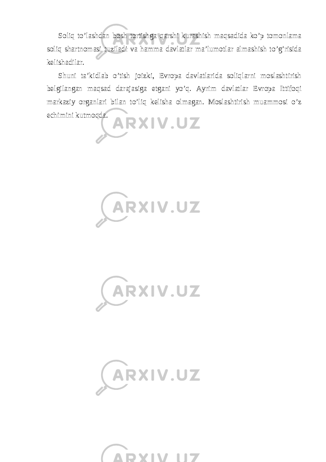 Soliq to’l а shd а n bosh tortishg а q а rshi kur а shish m а qs а did а ko’p tomonl а m а soliq sh а rtnom а si tuzil а di v а h а mm а d а vl а tl а r m а ’lumotl а r а lm а shish to’g’risid а k е lish а dil а r. Shuni t а ’kidl а b o’tish joizki, Е vrop а d а vl а tl а rid а soliql а rni mosl а shtirish b е lgil а ng а n m а qs а d d а r а j а sig а е tg а ni yo’q. А yrim d а vl а tl а r Е vrop а Ittifoqi m а rk а ziy org а nl а ri bil а n to’liq k е lish а olm а g а n. Mosl а shtirish mu а mmosi o’z е chimini kutmoqd а . 