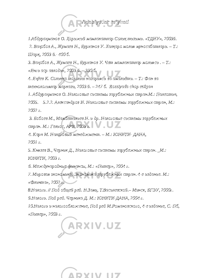 Adabiyotlar ro’yhati 1. Абдураҳманов О . Ҳорижий мамлакатлар Солиқ тизими . «ТДИУ», 2003й. 2. Ваҳобов А., Жумаев Н., Бурханов У. Халқаро молия муносабатлари. – Т.: Шарқ, 2003 й.- 400 б. 3. Ваҳобов А., Жумаев Н., Бурханов У. Чет мамлакатлар молияси . – Т.: «Янги аср авлоди», 2003 й. – 330 б. 4. Яҳёев К. Солиққа тортиш назарияси ва амалиёти. – Т.: Фан ва технологиялар маркази, 2003 й. – 247 б. Rossiyada chop etilgan 1. Абдураҳманов О. Налоговые системы зарубежных стран.М.: Палеотип, 2005. 5.2.2. Александров И. Налоговые системы зарубежных стран, М.: 2002 г. 3. Бобоев М., Мамбеталиев Н. и др. Налоговые системы зарубежных стран. М.: Гелиос, АРВ, 2005 г. 4. Карп М. Налоговый менеджмент. – М.: ЮНИТИ- ДАНА, 2001 г. 5. Князев В., Черник Д., Налоговые системы зарубежных стран. _М.: ЮНИТИ, 2003 г. 6. Международные финансы, М.: «Питер», 2004 г. 7. Мировая экономика. Экономика зарубежных стран. 4-е издание. М.: «Флинта», 2002 г. 8.Налоги. // Под общей ред. Н.Заяц, Т.Василевской.– Минск, БГЭУ, 2000г. 9.Налоги. Под ред. Черника Д. М.: ЮНИТИ-ДАНА, 2004 г. 10.Налоги и налогообложение, Под ред М.Романовского, 4-е издание, С.-Пб, «Питер», 2003 г. 