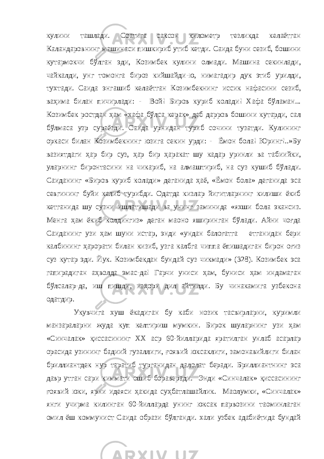 кулини ташлади. Соатига саксон километр тезликда келаётган Каландаровнинг машинаси пишкириб утиб кетди. Саида буни сезиб, бошини кутармокчи бўлган эди, Козимбек кулини олмади. Машина секинлади, чайкалди, унг томонга бироз кийшайди-ю, нимагадир дук этиб урилди, тухтади. Саида энгашиб келаётган Козимбекнинг иссик нафасини сезиб, ваҳима билан пичирлади: - Вой! Биров куриб колади! Хафа бўламан... Козимбек ростдан ҳам «хафа бўлса керак» деб дарров бошини кутарди, сал бўлмаса узр сураёзди. Саида урнидан туриб сочини тузатди. Кулининг оркаси билан Козимбекнинг юзига секин урди: - Ёмон бола! Юринг!..»Бу вазиятдаги ҳар бир суз, ҳар бир ҳаракат шу кадар уринли ва табиийки, уларнинг биронтасини на чикариб, на алмаштириб, на суз кушиб бўлади. Саиданинг «Биров куриб колади» деганида ҳаё, «Ёмон бола» деганида эса севгининг буйи келиб турибди. Одатда кизлар йигитларнинг килиши ёкиб кетганида шу сузни ишлатишади ва унинг заминида «яхши бола экансиз. Менга ҳам ёкиб колдингиз» деган маoно яширинган бўлади. Айни чоғда Саиданинг узи ҳам шуни истар, энди «ундан балоғатга етганидан бери калбининг ҳарорати билан кизиб, узга калбга чиппа ёпишадиган бирон оғиз суз кутар эди. Йук. Козимбекдан бундай суз чикмади» (328). Козимбек эса гапирадиган аҳволда эмас-да! Гарчи униси ҳам, буниси ҳам индамаган бўлсалар-да, иш пишди, изҳори дил айтилди. Бу чинакамига узбекона одатдир. Укувчига хуш ёкадиган бу каби нозик тасвирларни, куримли манзараларни жуда куп келтириш мумкин. Бирок шуларнинг узи ҳам «Синчалак» қиссасининг ХХ аср 60-йилларида яратилган унлаб асарлар орасида узининг бадиий гузаллиги, ғоявий юксаклиги, замонавийлиги билан бриллиантдек нур таратиб турганидан далолат беради. Бриллиантнинг эса давр утган сари киммати ошиб бораверади. Энди «Синчалак» қиссасининг ғоявий юки, яpни идеяси ҳакида суҳбатлашайлик. Маoлумки, «Синчалак» янги учирма килинган 60-йилларда унинг юксак парвозини таoминлаган омил ёш коммунист Саида образи бўлганди. хали узбек адабиётида бундай 