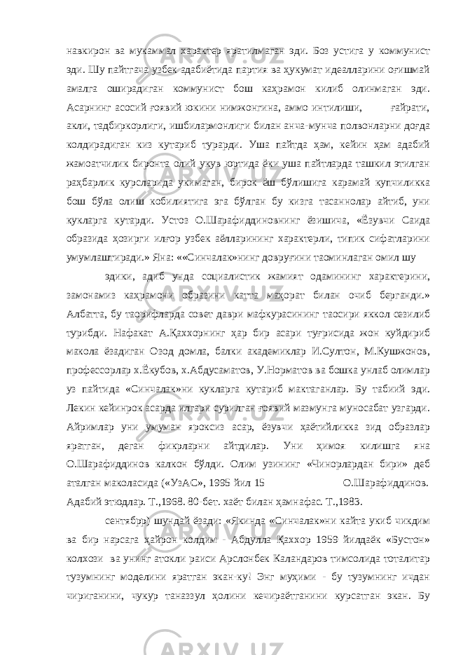 навкирон ва мукаммал характер яратилмаган эди. Боз устига у коммунист эди. Шу пайтгача узбек адабиётида партия ва ҳукумат идеалларини оғишмай амалга оширадиган коммунист бош каҳрамон килиб олинмаган эди. Асарнинг асосий ғоявий юкини нимжонгина, аммо интилиши, ғайрати, акли, тадбиркорлиги, ишбилармонлиги билан анча-мунча полвонларни доғда колдирадиган киз кутариб турарди. Уша пайтда ҳам, кейин ҳам адабий жамоатчилик биронта олий укув юртида ёки уша пайтларда ташкил этилган раҳбарлик курсларида укимаган, бирок ёш бўлишига карамай купчиликка бош бўла олиш кобилиятига эга бўлган бу кизга тасаннолар айтиб, уни кукларга кутарди. Устоз О.Шарафиддиновнинг ёзишича, «Ёзувчи Саида образида ҳозирги илғор узбек аёлларининг характерли, типик сифатларини умумлаштиради.» Яна: ««Синчалак»нинг довруғини таoминлаган омил шу эдики, адиб унда социалистик жамият одамининг характерини, замонамиз каҳрамони образини катта маҳорат билан очиб берганди.» Албатта, бу таoрифларда совет даври мафкурасининг таoсири яккол сезилиб турибди. Нафакат А.Қаххорнинг ҳар бир асари туғрисида жон куйдириб макола ёзадиган Озод домла, балки академиклар И.Султон, М.Кушжонов, профессорлар х.Ёкубов, х.Абдусаматов, У.Норматов ва бошка унлаб олимлар уз пайтида «Синчалак»ни кукларга кутариб мактаганлар. Бу табиий эди. Лекин кейинрок асарда илгари сурилган ғоявий мазмунга муносабат узгарди. Айримлар уни умуман яроксиз асар, ёзувчи ҳаётийликка зид образлар яратган, деган фикрларни айтдилар. Уни ҳимоя килишга яна О.Шарафиддинов калкон бўлди. Олим узининг «Чинорлардан бири» деб аталган маколасида («УзАС», 1995 йил 15 О.Шарафиддинов. Адабий этюдлар. Т.,1968. 80-бет. хаёт билан ҳамнафас. Т.,1983. сентябрp) шундай ёзади: «Якинда «Синчалак»ни кайта укиб чикдим ва бир нарсага ҳайрон колдим - Абдулла Қаххор 1959 йилдаёк «Бустон» колхози ва унинг атокли раиси Арслонбек Каландаров тимсолида тоталитар тузумнинг моделини яратган экан-ку! Энг муҳими - бу тузумнинг ичдан чириганини, чукур таназзул ҳолини кечираётганини курсатган экан. Бу 