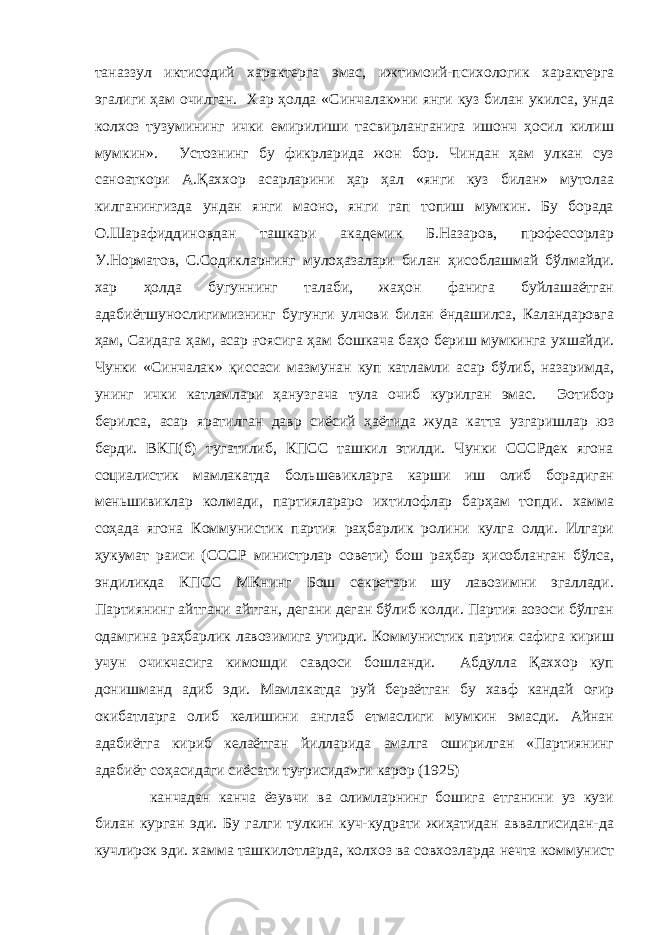 таназзул иктисодий характерга эмас, ижтимоий-психологик характерга эгалиги ҳам очилган. Хар ҳолда «Синчалак»ни янги куз билан укилса, унда колхоз тузумининг ички емирилиши тасвирланганига ишонч ҳосил килиш мумкин». Устознинг бу фикрларида жон бор. Чиндан ҳам улкан суз санoаткори А.Қаххор асарларини ҳар ҳал «янги куз билан» мутолаа килганингизда ундан янги маoно, янги гап топиш мумкин. Бу борада О.Шарафиддиновдан ташкари академик Б.Назаров, профессорлар У.Норматов, С.Содикларнинг мулоҳазалари билан ҳисоблашмай бўлмайди. хар ҳолда бугуннинг талаби, жаҳон фанига буйлашаётган адабиётшунослигимизнинг бугунги улчови билан ёндашилса, Каландаровга ҳам, Саидага ҳам, асар ғоясига ҳам бошкача баҳо бериш мумкинга ухшайди. Чунки «Синчалак» қиссаси мазмунан куп катламли асар бўлиб, назаримда, унинг ички катламлари ҳанузгача тула очиб курилган эмас. Эoтибор берилса, асар яратилган давр сиёсий ҳаётида жуда катта узгаришлар юз берди. ВКП(б) тугатилиб, КПСС ташкил этилди. Чунки СССРдек ягона социалистик мамлакатда бол ь шевикларга карши иш олиб борадиган мен ь шивиклар колмади, партиялараро ихтилофлар барҳам топди. хамма соҳада ягона Коммунистик партия раҳбарлик ролини кулга олди. Илгари ҳукумат раиси (СССР министрлар совети) бош раҳбар ҳисобланган бўлса, эндиликда КПСС МКнинг Бош секретари шу лавозимни эгаллади. Партиянинг айтгани айтган, дегани деган бўлиб колди. Партия аoзоси бўлган одамгина раҳбарлик лавозимига утирди. Коммунистик партия сафига кириш учун очикчасига кимошди савдоси бошланди. Абдулла Қаххор куп донишманд адиб эди. Мамлакатда руй бераётган бу хавф кандай оғир окибатларга олиб келишини англаб етмаслиги мумкин эмасди. Айнан адабиётга кириб келаётган йилларида амалга оширилган «Партиянинг адабиёт соҳасидаги сиёсати туғрисида»ги карор (1925) канчадан канча ёзувчи ва олимларнинг бошига етганини уз кузи билан курган эди. Бу галги тулкин куч-кудрати жиҳатидан аввалгисидан-да кучлирок эди. хамма ташкилотларда, колхоз ва совхозларда нечта коммунист 