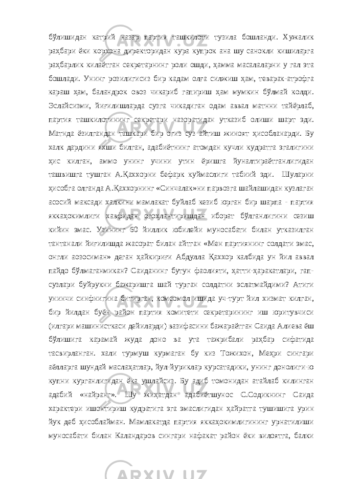 бўлишидан катpий назар партия ташкилоти тузила бошланди. Хужалик раҳбари ёки корхона директоридан кура купрок ана шу санокли кишиларга раҳбарлик килаётган секретарнинг роли ошди, ҳамма масалаларни у гал эта бошлади. Унинг розилигисиз бир кадам олға силжиш ҳам, теварак-атрофга караш ҳам, баландрок овоз чикариб гапириш ҳам мумкин бўлмай колди. Эслайсизми, йиғилишларда сузга чикадиган одам аввал матнни тайёрлаб, партия ташкилотининг секретари назоратидан утказиб олиши шарт эди. Матнда ёзилгандан ташкари бир оғиз суз айтиш жиноят ҳисобланарди. Бу халк дардини яхши билган, адабиётнинг атомдан кучли кудратга эгалигини ҳис килган, аммо унинг учини утин ёришга йуналтираётганлигидан ташвишга тушган А.Қаххорни бефарк куймаслиги табиий эди. Шуларни ҳисобга олганда А.Қаххорнинг «Синчалак»ни парвозга шайлашидан кузлаган асосий максади халкини мамлакат буйлаб кезиб юрган бир шарпа - партия яккаҳокимлиги хавфидан огоҳлантиришдан иборат бўлганлигини сезиш кийин эмас. Узининг 60 йиллик юбилейи муносабати билан утказилган тантанали йиғилишда жасорат билан айтган «Мен партиянинг солдати эмас, онгли аoзосиман» деган ҳайкириғи Абдулла Қаххор калбида ун йил аввал пайдо бўлмаганмикан? Саиданинг бутун фаолияти, ҳатти-ҳаракатлари, гап- сузлари буйрукни бажаришга шай турган солдатни эслатмайдими? Атиги унинчи синфнигина битирган, комсомол ишида уч-турт йил хизмат килган, бир йилдан буён район партия комитети секретарининг иш юритувчиси (илгари машинисткаси дейиларди) вазифасини бажараётган Саида Алиева ёш бўлишига карамай жуда доно ва ута тажрибали раҳбар сифатида тасвирланган. хали турмуш курмаган бу киз Тожихон, Меҳри сингари аёлларга шундай маслаҳатлар, йул-йуриклар курсатадики, унинг донолиги-ю купни курганлигидан ёка ушлайсиз. Бу адиб томонидан атайлаб килинган адабий «найранг». Шу жиҳатдан адабиётшунос С.Содикнинг Саида характери ишонтириш кудратига эга эмаслигидан ҳайратга тушишига урин йук деб ҳисоблайман. Мамлакатда партия яккаҳокимлигининг урнатилиши муносабати билан Каландаров сингари нафакат район ёки вилоятга, балки 