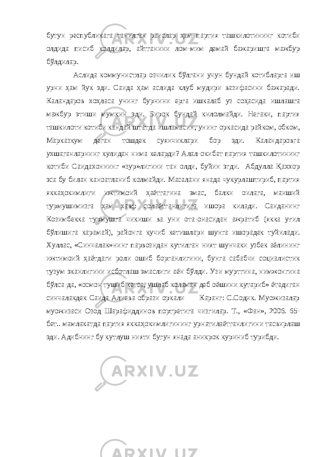 бутун республикага танилган раислар ҳам партия ташкилотининг котиби олдида писиб колдилар, айтганини лом-мим демай бажаришга мажбур бўлдилар. Аслида коммунистлар озчилик бўлгани учун бундай котибларга иш урни ҳам йук эди. Саида ҳам аслида клуб мудири вазифасини бажаради. Каландаров хоҳласа унинг бурнини ерга ишкалаб уз соҳасида ишлашга мажбур этиши мумкин эди. Бирок бундай килолмайди. Негаки, партия ташкилоти котиби кандай штатда ишламасин, унинг оркасида райком, обком, Марказкум деган тошдек суянчиклари бор эди. Каландаровга ухшаганларнинг кулидан нима келарди? Алал-окибат партия ташкилотининг котиби Саидахоннинг «зур»лигини тан олди, буйин эгди. Абдулла Қаххор эса бу билан каноатланиб колмайди. Масалани янада чукурлаштириб, партия яккаҳокимлиги ижтимоий ҳаётгагина эмас, балки оилага, маиший турмушимизга ҳам хавф солаётганлигига ишора килади. Саиданинг Козимбекка турмушга чикиши ва уни ота-онасидан ажратиб (якка уғил бўлишига карамай), районга кучиб кетишлари шунга ишорадек туйилади. Хуллас, «Синчалак»нинг парвозидан кутилган ният шунчаки узбек аёлининг ижтимоий ҳаётдаги роли ошиб борганлигини, бунга сабабчи социалистик тузум эканлигини исботлаш эмаслиги аён бўлди. Узи муртгина, нимжонгина бўлса-да, «осмон тушиб кетса, ушлаб коламан деб оёшини кутариб» ётадиган синчалакдек Саида Алиева образи оркали Каранг: С.Содик. Муoжизалар муoжизаси Озод Шарафиддинов портретига чизгилар. Т., «Фан», 2006. 65- бет.. мамлакатда партия яккаҳокимлигининг урнатилаётганлигини тасвирлаш эди. Адибнинг бу кутлуш нияти бугун янада аникрок куриниб турибди. 