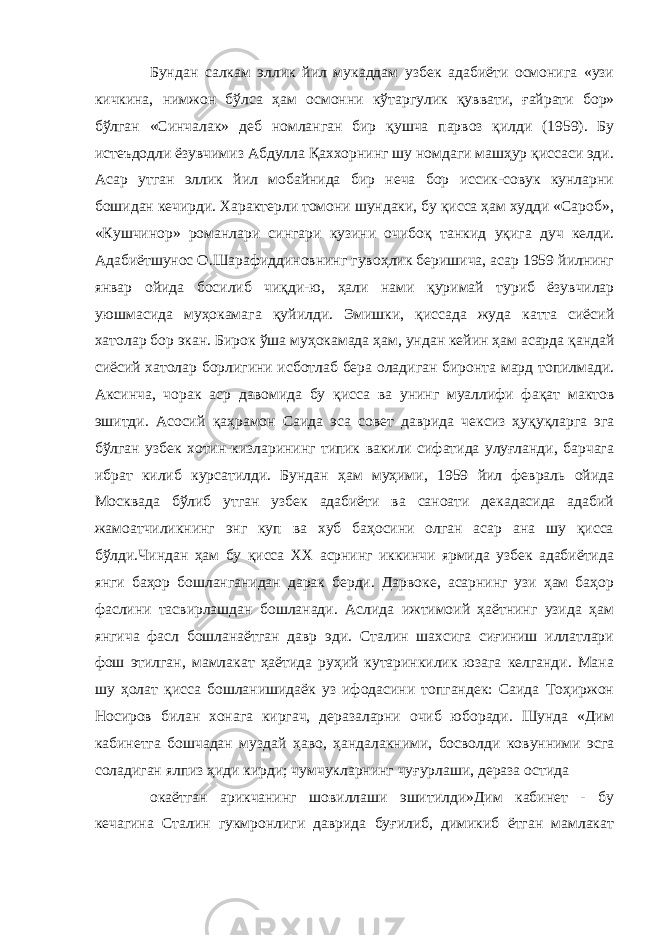 Бундан салкам эллик йил мукаддам узбек адабиёти осмонига «узи кичкина, нимжон бўлса ҳ ам осмонни к ў таргулик қ уввати, ғ айрати бор» бўлган «Синчалак» деб номланган бир қ ушча парвоз қилди (1959). Бу истеъдодли ёзувчимиз Абдулла Қаххорнинг шу номдаги машҳур қиссаси эди. Асар утган эллик йил мобайнида бир неча бор иссик-совук кунларни бошидан кечирди. Характерли томони шундаки, бу қисса ҳам худди «Сароб», «Кушчинор» романлари сингари кузини очибо қ танкид у қ ига дуч келди. Адабиётшунос О.Шарафиддиновнинг гуво ҳ лик беришича, асар 1959 йилнинг январ ойида босилиб чи қ ди-ю, ҳали нами қ уримай туриб ёзувчилар уюшмасида муҳокамага қ уйилди. Эмишки, қиссада жуда катта сиёсий хатолар бор экан. Бирок ў ша муҳокамада ҳам, ундан кейин ҳам асарда қ андай сиёсий хатолар борлигини исботлаб бера оладиган биронта мард топилмади. Аксинча, чорак аср давомида бу қисса ва унинг муаллифи фа қ ат мактов эшитди. Асосий қ аҳрамон Саида эса совет даврида чексиз ҳу қ у қ ларга эга бўлган узбек хотин-кизларининг типик вакили сифатида улуғланди, барчага ибрат килиб курсатилди. Бундан ҳам муҳими, 1959 йил февраль ойида Москвада бўлиб утган узбек адабиёти ва санoати декадасида адабий жамоатчиликнинг энг куп ва хуб баҳосини олган асар ана шу қисса бўлди.Чиндан ҳам бу қисса ХХ асрнинг иккинчи ярмида узбек адабиётида янги баҳор бошланганидан дарак берди. Дарвоке, асарнинг узи ҳам баҳор фаслини тасвирлашдан бошланади. Аслида ижтимоий ҳаётнинг узида ҳам янгича фасл бошланаётган давр эди. Сталин шахсига сиғиниш иллатлари фош этилган, мамлакат ҳаётида руҳий кутаринкилик юзага келганди. Мана шу ҳолат қисса бошланишидаёк уз ифодасини топгандек: Саида Тоҳиржон Носиров билан хонага киргач, деразаларни очиб юборади. Шунда «Дим кабинетга бошчадан муздай ҳаво, ҳандалакними, босволди ковунними эсга соладиган ялпиз ҳиди кирди; чумчукларнинг чуғурлаши, дераза остида окаётган арикчанинг шовиллаши эшитилди»Дим кабинет - бу кечагина Сталин гукмронлиги даврида буғилиб, димикиб ётган мамлакат 