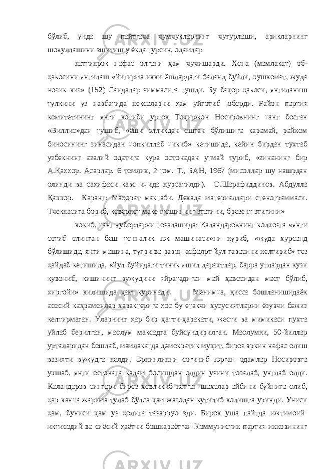 бўлиб, унда шу пайтгача чумчукларнинг чуғурлаши, арикларнинг шовуллашини эшитиш у ёкда турсин, одамлар каттикрок нафас олгани ҳам чучишарди. Хона (мамлакат) об- ҳавосини янгилаш «йигирма икки ёшлардаги баланд буйли, хушкомат, жуда нозик киз» (152) Саидалар зиммасига тушди. Бу баҳор ҳавоси, янгиланиш тулкини уз навбатида кексаларни ҳам уйғотиб юборди. Район партия комитетининг янги котиби урток Тоҳиржон Носировнинг чанг босган «Виллис»дан тушиб, «ёши элликдан ошган бўлишига карамай, райком биносининг зинасидан чопкиллаб чикиб» кетишида, кейин бирдан тухтаб узбекнинг азалий одатига кура остонадан утмай туриб, «зинанинг бир А.Қаххор. Асарлар. 6 томлик, 2-том. Т., БАН, 1967 (мисоллар шу нашрдан олинди ва саҳифаси кавс ичида курсатилди). О.Шарафиддинов. Абдулла Қаххор. Каранг: Маҳорат мактаби. Декада материаллари стенограммаси. Тчеккасига бориб, коверкот макентошининг этагини, брезент этигини» кокиб, чанг-ғуборларни тозалашида; Каландаровнинг колхозга «янги сотиб олинган беш тонналик юк машинаси»ни куриб, «жуда хурсанд бўлишида, янги машина, туғри ва равон асфалpт йул гавасини келтириб» тез ҳайдаб кетишида, «йул буйидаги тиник яшил дарахтлар, барра утлардан кузи кувониб, кишининг вужудини яйратадиган май ҳавосидан маст бўлиб, хиргойи» килишида ҳам куринади. Менимча, қисса бошланишидаёк асосий каҳрамонлар характерига хос бу етакчи хусусиятларни ёзувчи бежиз келтирмаган. Уларнинг ҳар бир ҳатти-ҳаракати, жести ва мимикаси пухта уйлаб берилган, маoлум максадга буйсундирилган. Маoлумки, 50-йиллар урталаридан бошлаб, мамлакатда демократик муҳит, бироз эркин нафас олиш вазияти вужудга келди. Эркинликни соғиниб юрган одамлар Носировга ухшаб, янги остонага кадам босишдан олдин узини тозалаб, унглаб олди. Каландаров сингари бироз ховликиб кетган шахслар айбини буйнига олиб, ҳар канча жарима тулаб бўлса ҳам жазодан кутилиб колишга уринди. Униси ҳам, буниси ҳам уз ҳолига тазарруo эди. Бирок уша пайтда ижтимоий- иктисодий ва сиёсий ҳаётни бошкараётган Коммунистик партия икковининг 