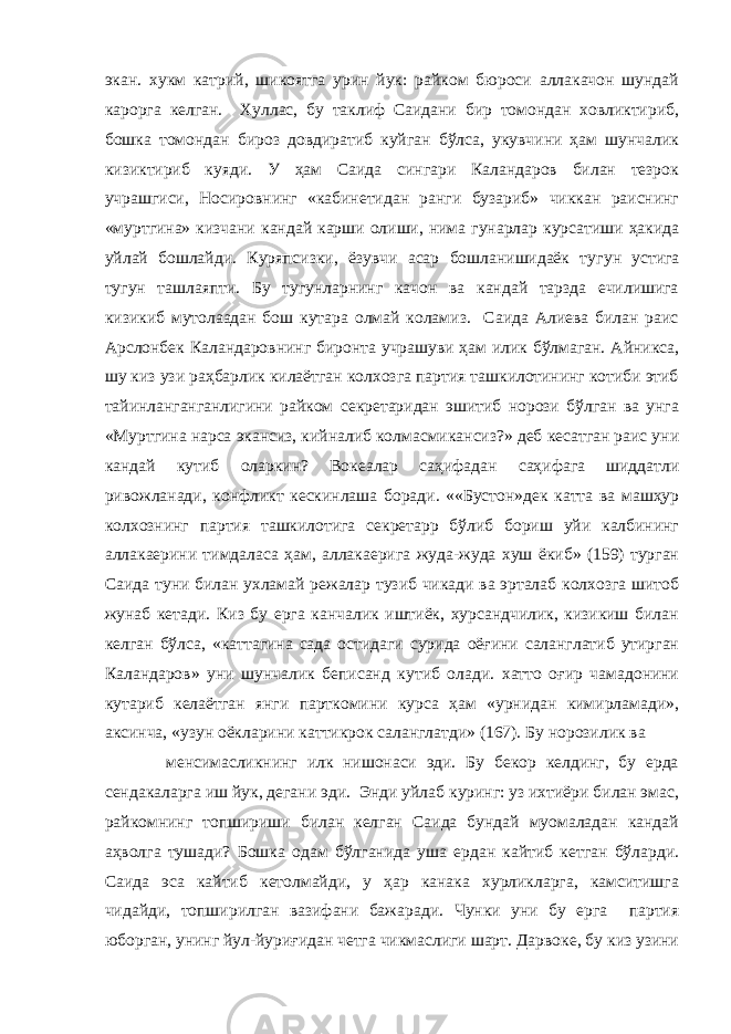 экан. хукм катpий, шикоятга урин йук: райком бюроси аллакачон шундай карорга келган. Хуллас, бу таклиф Саидани бир томондан ховликтириб, бошка томондан бироз довдиратиб куйган бўлса, укувчини ҳам шунчалик кизиктириб куяди. У ҳам Саида сингари Каландаров билан тезрок учрашгиси, Носировнинг «кабинетидан ранги бузариб» чиккан раиснинг «муртгина» кизчани кандай карши олиши, нима гунарлар курсатиши ҳакида уйлай бошлайди. Куряпсизки, ёзувчи асар бошланишидаёк ту г ун устига тугун ташлаяпти. Бу тугунларнинг качон ва кандай тарзда ечилишига кизикиб мутолаадан бош кутара олмай коламиз. Саида Алиева билан раис Арслонбек Каландаровнинг биронта учрашуви ҳам илик бўлмаган. Айникса, шу киз узи раҳбарлик килаётган колхозга партия ташкилотининг котиби этиб тайинланганганлигини райком секретаридан эшитиб норози бўлган ва унга «Муртгина нарса экансиз, кийналиб колмасмикансиз?» деб кесатган раис уни кандай кутиб оларкин? Вокеалар саҳифадан саҳифага шиддатли ривожланади, конфликт кескинлаша боради. ««Бустон»дек катта ва машҳур колхознинг партия ташкилотига секретарp бўлиб бориш уйи калбининг аллакаерини тимдаласа ҳам, аллакаерига жуда-жуда хуш ёкиб» (159) турган Саида туни билан ухламай режалар тузиб чикади ва эрталаб колхозга шитоб жунаб кетади. Киз бу ерга канчалик иштиёк, хурсандчилик, кизикиш билан келган бўлса, «каттагина сада остидаги сурида оёғини саланглатиб утирган Каландаров» уни шунчалик беписанд кутиб олади. хатто оғир чамадонини кутариб келаётган янги парткомини курса ҳам «урнидан кимирламади», аксинча, «узун оёкларини каттикрок саланглатди» (167). Бу норозилик ва менсимасликнинг илк нишонаси эди. Бу бекор келдинг, бу ерда сендакаларга иш йук, дегани эди. Энди уйлаб куринг: уз ихтиёри билан эмас, райкомнинг топшириши билан келган Саида бундай муомаладан кандай аҳволга тушади? Бошка одам бўлганида уша ердан кайтиб кетган бўларди. Саида эса кайтиб кетолмайди, у ҳар канака хурликларга, камситишга чидайди, топширилган вазифани бажаради. Чунки уни бу ерга партия юборган, унинг йул-йуриғидан четга чикмаслиги шарт. Дарвоке, бу киз узини 