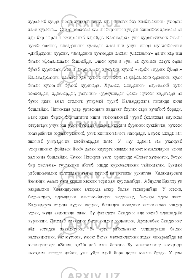 хурлатиб куядиганлар хилидан эмас. хар гаплари бор замбаракнинг укидек! хали курасиз... Саида колхозга келган биринчи кундан бошлабок ҳаммага ва ҳар бир нарсага ижирғаниб карайди. Каландаров уни ҳурматсизлик билан кутиб олгани, чамадонини кулидан олмагани учун ичида муносабатини «Дийдоринг курсин, чамадонни кулимдан олсанг уласанми?» деган карғиш билан ифодалашдан бошлайди. Эшон кузига тунг ва сухтаси совук одам бўлиб куринади. Узига ажратилган ҳужрани куриб «таpби тиррик бўлди.» Каландаровнинг ҳовлиси ҳам кузига тартибсиз ва ҳафсаласиз одамнинг кули билан курилган бўлиб куринади. Хуллас, Саиданинг партиявий кузи колхоздан, одамлардан, уларнинг турмушидан факат нуксон кидиради ва буни ҳали амал столига утирмай туриб Каландаровга писанда кила бошлайди. Натижада улар уртасидаги зиддият борган сари кучайиб боради. Раис ҳали бирон бир штатга ишга тайинланмай туриб (колхозда партком секретари учун иш урни йук эди) ҳамма нарсага бурнини сукаётган, нуксон кидираётган киздан ранжиб, унга каттик-каттик гапиради. Бирок Саида гап эшитиб утирадиган анойилардан эмас. У «Бу одамга гап укдириб утиришнинг фойдаси йук!» деган карорга келади ва куп масалаларни узича ҳал кила бошлайди. Чунки Носиров унга оркасида «Совет ҳукумати, бутун бир система» турганини айтиб, ишда куркмасликни тайинлаган. Бундай узбошимчалик колхозда ма ъ лум тартиб ва интизом урнатган Каландаровга ёкмайди. Аммо унга карши кескин чора ҳам куролмайди. Абдулла Қаххор уз каҳрамони Каландаровни алоҳида меҳр билан тасвирлайди. У юзсиз, бетгачопар, одамларни менсимайдиган каттазанг, бефаҳм одам эмас. Каландаров аслида купни курган, бошидан анчагина иссик-совук ишлар утган, жуда андишали одам. Бу фазилати Саидани илк кутиб олишидаёк куринади. Дастлаб канчалик беписандлик килмасин, Арслонбек Саиданинг аёл зотидан эканлигини, бу ерга райкомнинг топшириши билан келганлигини, энг муҳими, унинг бугун меҳмонлигини эсдан чикармайди ва хизматкорига «Эшон, ҳой!» деб овоз беради. Бу чакирикнинг замирида «меҳмон иззатга лойик, уни уйга олиб бор» деган маoно ётади. У том 