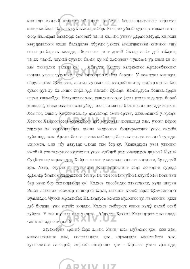 маoнода миллий характер. Саидага нисбатан беписандлигининг характер мантики билан боғлик туб асослари бор. Узингиз уйлаб куринг: колхозни энг оғир йилларда елкасида опичлаб катта килган, унинг дарди каерда, китиши каердалигини яхши биладиган обрули раисга муштдеккина кизчани «шу сенга рагбарлик килади, айтганини ғинг демай бажарасан!» деб юборса, чапак чалиб, карнай-сурнай билан кутиб олсинми? Тушовга урганмаган от ҳам тихирлик килади-ку! Абдулла Қаххор каҳрамони Арслонбекнинг оилада узини тутишига ҳам алоҳида эpтибор беради. У нечоғлик машҳур, обрули раис бўлмасин, оилада суюкли эр, меҳрибон ота, тадбиркор ва бир сузли рузғор боғлиши сифатида намоён бўлади. Каландаров бошкалардан ортик яшамайди. Нонуштани ҳам, тушликни ҳам (агар узокрок далага бориб колмаса), кечки овкатни ҳам уйида оила аoзолари билан килишга одатланган. Хотини, Эшон, Кифоятхонлар даврасида эмин-эркин, ҳазиллашиб утиради. Хотини Хайринисога «хужайин» деб мурожаат килишида ҳам, унинг айрим гаплари ва киликларидан «ғаши келганини билдирмаслик учун кулиб» куйишида ҳам Арслонбекнинг самимийлиги, бағрикенглиги сезилиб туради. Эҳтимол, Сиз «бу даврада Саида ҳам бор-ку. Каландаров унга узининг ижобий томонларини курсатиш учун атайлаб рол уйнаяпти» дерсиз? Йуғ-е! Суҳбатнинг маромидан, Хайринисонинг киликларидан сезиладики, бу одатий ҳол. Ахир, ёзувчининг узи ҳам Каландаровнинг сада остидаги сурида одамлар билан муомаласини битиргач, чой ичгани уйига кириб кетганлигини бир неча бор таoкидлайди-ку! Колхоз ҳисобидан овкатланса, кули ширин Эшон лаззатли таомлар пишириб берса, маишат килиб юрса бўлмасмиди? Булмасди. Чунки Арслонбек Каландаров колхоз мулкини купчиликнинг ҳаки деб билади, уни эҳтиёт килади. Колхоз омборига узини кулф килиб осиб куйган. У ана шунака ҳалол одам. Абдулла Қаххор Каландаров тимсолида том маoнодаги миллий характерни яратиб бера олган. Унинг шоп муйлови ҳам, юзи ҳам, манмансираши ҳам, жиззакилиги ҳам, одамларга муносабати ҳам, купчиликни сенсираб, жеркиб гапириши ҳам - барчаси узига ярашади, 