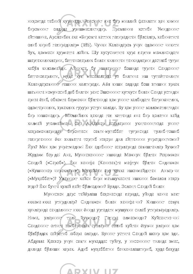 ниҳоятда табиий куринади. Раиснинг яна бир миллий фазилати ҳеч кимни бировнинг олдида уришмаслигидир. Правление котиби Умиданинг айтишича, Арслонбек ака «Бировга каттик гапирадиган бўлсалар, кабинетига олиб кириб гапирадилар» (185). Чунки Каландаров учун одамнинг чикити йук, ҳаммаси ҳурматга лойик. Шу хусусиятига кура партия мажлисидаги шартакиликларни, бетгачопарлик билан килинган танкидларни дастлаб туғри кабўл килолмайди. Айникса, бу ишларнинг бошида турган Саиданинг бетгачопарлиги, жуда куп масалаларда уз билгича иш тутаётганлиги Каландаровнинг ғашини келтиради. Аёл киши олдида бош эгишни эркак ша ъ нига номуносиб деб билган раис Эшоннинг куткуси билан Саида устидан ариза ёзиб, обкомга бормокчи бўлганида ҳам унинг калбидаги бағрикенглик, одамгарчилик, эркаклик ғурури устун келади. Бу ҳам унинг валломатлигидан бир нишонадир. Миллийлик ҳакида гап кетганда яна бир ҳолатни кайд килмай утолмайман. Сиз А.Қаххор асарларини укиганингизда унинг каҳрамонларидан биронтаси севги-мугаббат туғрисида тулиб-тошиб гапирганини ёки хилватга тортиб изҳори дил айтганини учратдингизми? Йук? Мен ҳам учратмадим! Ёки адибнинг асарларида севишганлар йукми? Жудаям бор-да! Ана, Мунисхоннинг ишкида Мажнун бўлган Раҳимжон Саидий («Сароб»). Ёки ханифа (Канизак)га мафтун бўлган Сидикжон («Кушчинор чироклари»). Муҳайёни еру кукка ишонмайдиган Анвар-чи («Муҳаббат»)? Уларнинг кайси бири ма ъ шукасига ишкини бемалол изҳор этди? Ёки бунга кулай пайт бўлмадими? Булди. Эсланг: Саидий билан Мунисхон дарс тайёрлаш баҳонасида паркда, уйида канча вакт яккама-якка утирдилар? Сидикжон билан ханифа-чи? Кишнинг совук кунларида сандалнинг икки ёнида уртадаги мушукни силаб утираверадилар. Нима, уларнинг тили йукмиди? Гапира олмасмиди? Куйсангиз-чи! Саиданинг оғзига замбаракдек сузларни солиб куйган ёзувчи уларни ҳам бўлбўлдек сайратиб юбора оларди. Бунинг устига Саидий шоир ҳам эди. Абдулла Қаххор учун севги мукаддас туйғу, у инсоннинг тилида эмас, дилида бўлиши керак. Адиб муҳаббатни бачканалаштириб, ҳуда-беҳуда 