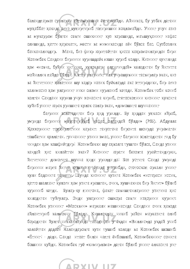 баландпарвоз сузларни айтаверишни ёктирмайди. Айникса, бу узбек дегани муҳаббат ҳакида оғиз купиртириб гапиришни хоҳламайди. Унинг учун азиз ва мукаррам бўлган севги ошикнинг куз карашида, ма ъ шу қ анинг нафас олишида, ҳатти-ҳаракати, жести ва мимикасида аён бўлса бас. Сузбозлик бачканаликдир. Мана, биз фикр юритаётган қисса каҳрамонларидан бири Козимбек Саидани биринчи куришдаёк яхши куриб колди. Кизнинг кунглида ҳам «новча, буйни ингичка, кулоклари елпиғичдай» келадиган бу йигитга мойиллик пайдо бўлди. Автор уларнинг илк учрашувини тасвирлар экан, киз ва йигитнинг ҳолатини шу кадар нозик буёкларда акс эттирадики, бир оғиз калимасиз ҳам уларнинг ички олами нурланиб кетади. Козимбек тоби кочиб колган Саидани куриш учун хонасига кириб, стетоскопини кизнинг куксига куйиб унинг юрак уришига кулок солар экан, «димошига шунчанинг бағрини эслатадиган бир ҳид урилди. Бу ҳиддан упкаси яйраб, умрида биринчи марта яйраб нафас олгандай бўлди» (265). Абдулла Қаххорнинг топкирлигини каранг: ганузгача биронта шоирда учрамаган ташбегни куллаган. гунчанинг узини эмас, унинг бағрини эслатадиган гид бу чиндан ҳам кашфиётдир! Козимбекки шу аҳволга тушган бўлса, Саида узини кандай ҳис килаётган экан? Кизнинг юраги безовта ураётгандирки, йигитнинг димоғига шунча ҳиди урилди-да! Боз устига Саида умрида биринчи марта йигит кишининг ёнида утирибди, стотоскоп оркали унинг кули баданига тегяпти. Шунда кизнинг кузига Козимбек «истараси иссик, ҳатто шалпанг кулоғи ҳам узига ярашган, очик, хушчакчак бир йигит» бўлиб куриниб кетди. Булар-ку пингона, факат севишганларнинг узигина ҳис киладиган туйғулар. Энди уларнинг ошкора севги изҳорини куринг: Козимбек узининг «Москвич» маркали машинасида Саидани очик ҳавода айлантириб келмокчи бўлади. Кишлокдан чикиб район марказига олиб борадиган йулга чикканларида тасодифан у ёкдан «Виллис»да укдай учиб келаётган дадаси Каландаровга кузи тушиб колади ва Козимбек шошиб: «Ётинг! - деди. Саида итоат билан чапга ёнбошлаб, Козимбекнинг сонига бошини куйди. Козимбек гуё «кимирлама» деган бўлиб унинг елкасига унг 