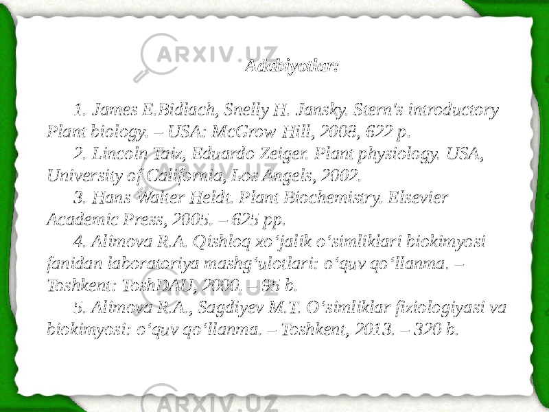 Adabiyotlar: 1. James E.Bidlach, Snelly H. Jansky. Stern&#39;s introductory Plant biology. – USA: McGrow-Hill, 2008, 622 p. 2. Lincoln Taiz, Eduardo Zeiger. Plant physiology. USA, University of California, Los Angels, 2002. 3. Hans-Walter Heldt. Plant Biochemistry. Elsevier Academic Press, 2005. – 625 рр. 4. Alimova R.A. Qishloq xo‘jalik o‘simliklari biokimyosi fanidan laboratoriya mashg‘ulotlari: o‘quv qo‘llanma. – Toshkent: ToshDAU, 2000. – 95 b. 5. Alimova R.A., Sagdiyev M.T. O‘simliklar fiziologiyasi va biokimyosi: o‘quv qo‘llanma. – Toshkent, 2013. – 320 b. 