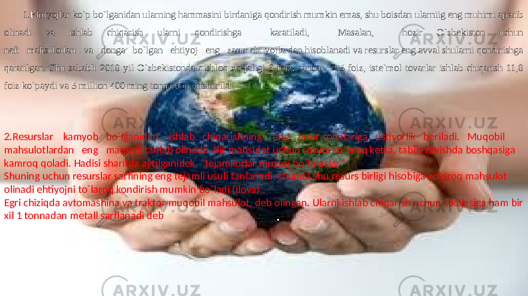 1.Ehtiyojlar ko`p bo`lganidan ularning hammasini birdaniga qondirish mumkin emas, shu boisdan ularniig eng muhimi ajratib olinadi va ishlab chiqarish ularni qondirishga karatiladi, Masalan, hozir O`zbekiston uchun neft mahsulotlari va donga bo`lgan ehtiyoj eng zarur ehtiyojlardan hisoblanadi va resurslar eng avval shularni qondirishga qaratilgan. Shu sababli 2018 yil O`zbekistonda qishloq xo`jaligi 6 foiz, sanoat –2.5 foiz, iste`mol tovarlar ishlab chiqarish 11,8 foiz ko`paydi va 5 million 400 ming tonna don etishtirildi. 2.Resurslar kamyob bo`lganidan ishlab chiqarishning` eng zarur sohalariga ustivorlik beriladi. Muqobil mahsulotlardan eng maqbuli tanlab olinadi. Bir mahsulot uchun resurs ko`proq ketsa, tabiiy ravishda boshqasiga kamroq qoladi. Hadisi sharifda aytilganidek “tejamkorlar muxtoj bo`lmaslar” Shuning uchun resurslar sarfining eng tejamli usuli tanlanadi, shunda shu resurs birligi hisobiga ko`proq mahsulot olinadi ehtiyojni to`laroq kondirish mumkin bo`ladi (ilova) Egri chiziqda avtomashina va traktor muqobil mahsulot, deb olingan. Ularni ishlab chiqarish uchun ikkalasiga ham bir xil 1 tonnadan metall sarflanadi deb 