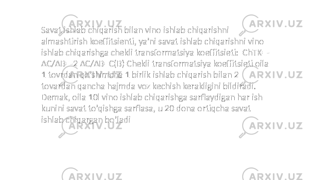 Savat ishlab chiqarish bilan vino ishlab chiqarishni almashtirish koeffitsienti, ya’ni savat ishlab chiqarishni vino ishlab chiqarishga chekli transformatsiya koeffitsieti: ChTK=- ΔC/ΔB=-2 ΔC/ΔB=C(B) Chekli transformatsiya koeffitsieti oila 1 tovrdan qo’shimcha 1 birlik ishlab chiqarish bilan 2 tovardan qancha hajmda voz kechish kerakligini bildiradi. Demak, oila 10l vino ishlab chiqarishga sarflaydigan har ish kunini savat to’qishga sarflasa, u 20 dona ortiqcha savat ishlab chiqargan bo’ladi 