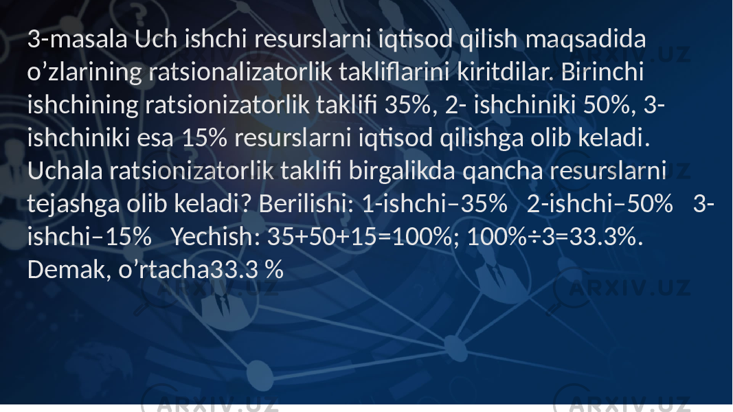 3-masala Uch ishchi resurslarni iqtisod qilish maqsadida o’zlarining ratsionalizatorlik takliflarini kiritdilar. Birinchi ishchining ratsionizatorlik taklifi 35%, 2- ishchiniki 50%, 3- ishchiniki esa 15% resurslarni iqtisod qilishga olib keladi. Uchala ratsionizatorlik taklifi birgalikda qancha resurslarni tejashga olib keladi? Berilishi: 1-ishchi–35% 2-ishchi–50% 3- ishchi–15% Yechish: 35+50+15=100%; 100%÷3=33.3%. Demak, o’rtacha33.3 % 