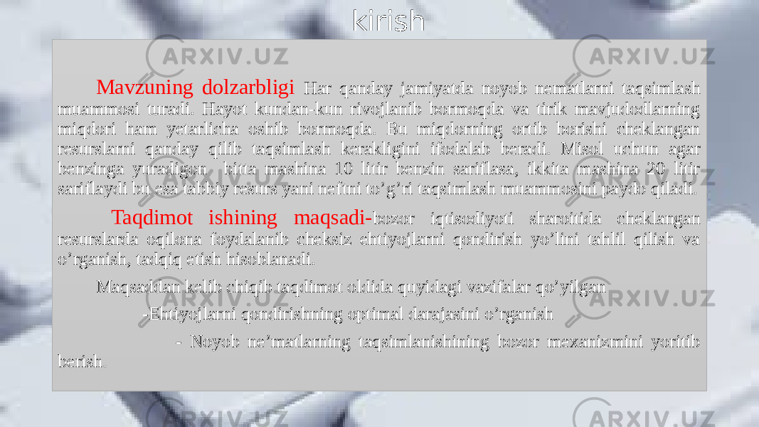 kirish kirish Mavzuning dolzarbligi Har qanday jamiyatda noyob nematlarni taqsimlash muammosi turadi. Hayot kundan-kun rivojlanib bormoqda va tirik mavjudodlarning miqdori ham yetarlicha oshib bormoqda. Bu miqdorning ortib borishi cheklangan resurslarni qanday qilib taqsimlash kerakligini ifodalab beradi. Misol uchun agar benzinga yuradigon bitta mashina 10 litir benzin sariflasa, ikkita mashina 20 litir sariflaydi bu esa tabbiy resurs yani neftni to’g’ri taqsimlash muammosini paydo qiladi. Taqdimot ishining maqsadi- bozor iqtisodiyoti sharoitida cheklangan resurslarda oqilona foydalanib cheksiz ehtiyojlarni qondirish yo’lini tahlil qilish va o’rganish, tadqiq etish hisoblanadi. Maqsaddan kelib chiqib taqdimot oldida quyidagi vazifalar qo’yilgan -Ehtiyojlarni qondirishning optimal darajasini o’rganish - Noyob ne’matlarning taqsimlanishining bozor mexanizmini yoritib berish. 