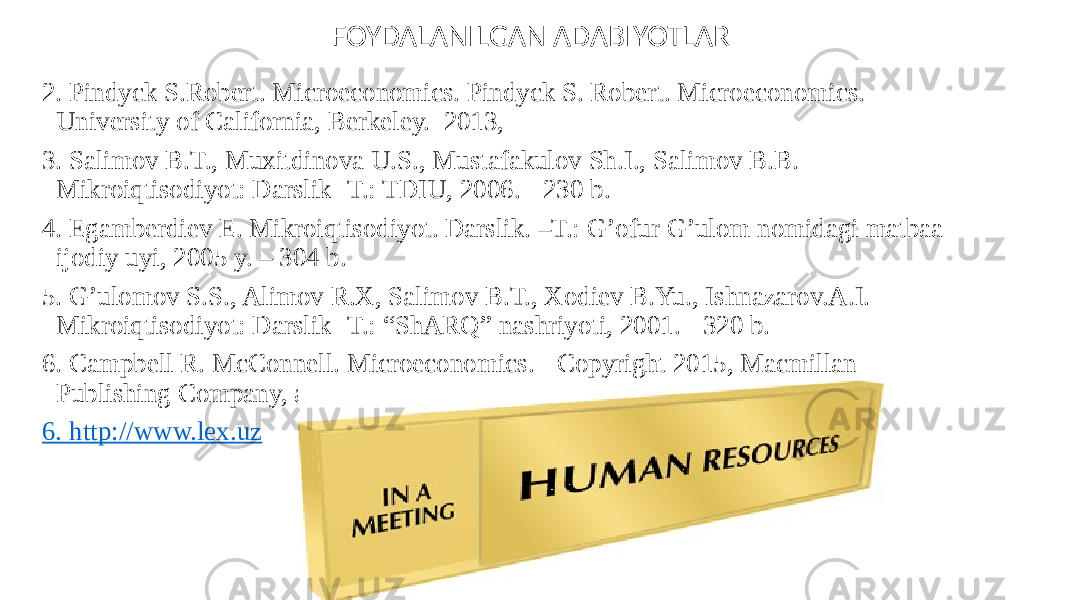 2. Pindyck S.Robert. Microeconomics. Pindyck S. Robert. Microeconomics. University of California, Berkeley. 2013, 3. Salimov B.T., Muxitdinova U.S., Mustafakulov Sh.I., Salimov B.B. Mikroiqtisodiyot: Darslik -T.: TDIU, 2006. - 230 b. 4. Egamberdiev E. Mikroiqtisodiyot. Darslik. –T.: G’ofur G’ulom nomidagi matbaa ijodiy uyi, 2005 y. – 304 b. 5. G’ulomov S.S., Alimov R.X, Salimov B.T., Xodiev B.Yu., Ishnazarov.A.I. Mikroiqtisodiyot: Darslik -T.: “ShARQ” nashriyoti, 2001. - 320 b.   6. Campbell R. McConnell. Microeconomics. - Copyright 2015, Macmillan Publishing Company, a division of Macmillan, Inc. 6 . http://www. lex .uz FOYDALANILGAN ADABIYOTLAR 