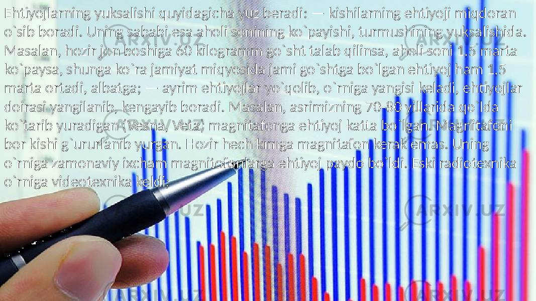 • Ehtiyojlarning yuksalishi quyidagicha yuz beradi: — kishilarning ehtiyoji miqdoran o`sib boradi. Uning sababi esa aholi sonining ko`payishi, turmushining yuksalishida. Masalan, hozir jon boshiga 60 kilogramm go`sht talab qilinsa, aholi soni 1,5 marta ko`paysa, shunga ko`ra jamiyat miqyosida jami go`shtga bo`lgan ehtiyoj ham 1,5 marta ortadi, albatga; — ayrim ehtiyojlar yo`qolib, o`rniga yangisi keladi, ehtiyojlar doirasi yangilanib, kengayib boradi. Masalan, asrimizning 70-80 yillarida qo`lda ko`tarib yuradigan (Vesna, Veta) magnitafonga ehtiyoj katta bo`lgan. Magnitafoni bor kishi g`ururlanib yurgan. Hozir hech kimga magnitafon kerak emas. Uning o`rniga zamonaviy ixcham magnitofonlarga ehtiyoj paydo bo`ldi. Eski radiotexnika o`rniga videotexnika keldi;Ehtiyojlarning yuksalishi quyidagicha yuz beradi: — kishilarning ehtiyoji miqdoran o`sib boradi. Uning sababi esa aholi sonining ko`payishi, turmushining yuksalishida. Masalan, hozir jon boshiga 60 kilogramm go`sht talab qilinsa, aholi soni 1,5 marta ko`paysa, shunga ko`ra jamiyat miqyosida jami go`shtga bo`lgan ehtiyoj ham 1,5 marta ortadi, albatga; — ayrim ehtiyojlar yo`qolib, o`rniga yangisi keladi, ehtiyojlar doirasi yangilanib, kengayib boradi. Masalan, asrimizning 70-80 yillarida qo`lda ko`tarib yuradigan (Vesna, Veta) magnitafonga ehtiyoj katta bo`lgan. Magnitafoni bor kishi g`ururlanib yurgan. Hozir hech kimga magnitafon kerak emas. Uning o`rniga zamonaviy ixcham magnitofonlarga ehtiyoj paydo bo`ldi. Eski radiotexnika o`rniga videotexnika keldi;Ehtiyojlarning yuksalishi quyidagicha yuz beradi: — kishilarning ehtiyoji miqdoran o`sib boradi. Uning sababi esa aholi sonining ko`payishi, turmushining yuksalishida. Masalan, hozir jon boshiga 60 kilogramm go`sht talab qilinsa, aholi soni 1,5 marta ko`paysa, shunga ko`ra jamiyat miqyosida jami go`shtga bo`lgan ehtiyoj ham 1,5 marta ortadi, albatga; — ayrim ehtiyojlar yo`qolib, o`rniga yangisi keladi, ehtiyojlar doirasi yangilanib, kengayib boradi. Masalan, asrimizning 70-80 yillarida qo`lda ko`tarib yuradigan (Vesna, Veta) magnitafonga ehtiyoj katta bo`lgan. Magnitafoni bor kishi g`ururlanib yurgan. Hozir hech kimga magnitafon kerak emas. Uning o`rniga zamonaviy ixcham magnitofonlarga ehtiyoj paydo bo`ldi. Eski radiotexnika o`rniga videotexnika keldi; 