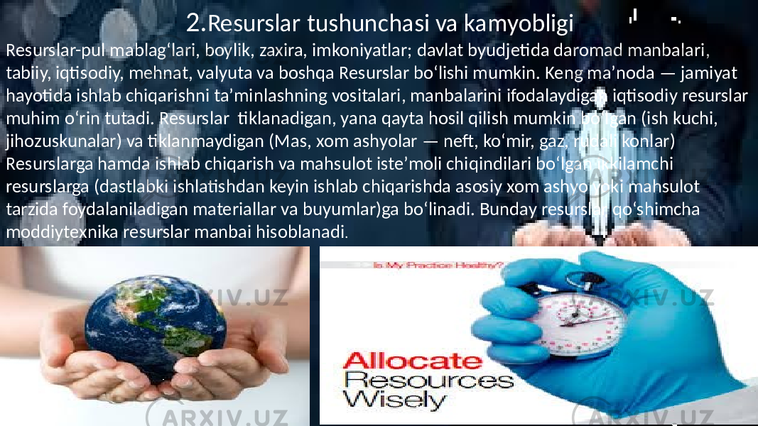  2. Resurslar tushunchasi va kamyobligi Resurslar-pul mablagʻlari, boylik, zaxira, imkoniyatlar; davlat byudjetida daromad manbalari, tabiiy, iqtisodiy, mehnat, valyuta va boshqa Resurslar boʻlishi mumkin. Keng maʼnoda — jamiyat hayotida ishlab chiqarishni taʼminlashning vositalari, manbalarini ifodalaydigan iqtisodiy resurslar muhim oʻrin tutadi. Resurslar tiklanadigan, yana qayta hosil qilish mumkin boʻlgan (ish kuchi, jihozuskunalar) va tiklanmaydigan (Mas, xom ashyolar — neft, koʻmir, gaz, rudali konlar) Resurslarga hamda ishlab chiqarish va mahsulot isteʼmoli chiqindilari boʻlgan ikkilamchi resurslarga (dastlabki ishlatishdan keyin ishlab chiqarishda asosiy xom ashyo yoki mahsulot tarzida foydalaniladigan materiallar va buyumlar)ga boʻlinadi. Bunday resurslar qoʻshimcha moddiytexnika resurslar manbai hisoblanadi . 