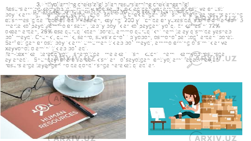 Resurslarning kamyobligi umumiy xodisa. Bu ekiladigan yerlarning er osti va er usti boyliklarning, mehnatga yaroqli aholi sonining cheklangan bo`lishi, energiya resurslarining etishmasligida ifoda etiladi. Masalan, keyingi 200 yil ichida er yuzasida istemolchilar soni 5 marta ko`paydi, ammo er sathi, tabiiy boyliklar ko`paygani yo`q. Er kurrasini 72% okeanlardan, 28% esa quruqlikdan iborat, ammo quruqlikni ham talay qismida yashab bo`lmaydi. Chunki, qumlik, sahro, suvsiz cho`li biyobon, osmono`par tog`lardan iborat. Sarf etilgan er osti boyliklarni umuman tiklab bo`lmaydi, ammo erning o`simliklar va xayvonot olamini tiklab bo`ladi. Fan-texnika taraqqiyoti sharoitida malakali ish kuchi ham kamyob resursga aylanadi. Shunday sharoitlarda kishilar o`sayotgan ehtiyojlarni faqat mavjud resurslarga tayangan holda qondirishga harakat qiladilar. 3.Ehtiyojlarning cheksizligi bilan resurslarning cheklanganligi o`rtasidagi nomutanosiblik iqtisodiyotning azaliy muammosidir. 