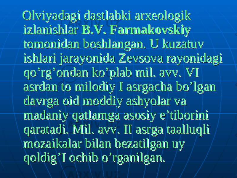  Olviyadagi dastlabki arxeologik Olviyadagi dastlabki arxeologik izlanishlar izlanishlar B.V. FarmakovskiyB.V. Farmakovskiy tomonidan boshlangan. U kuzatuv tomonidan boshlangan. U kuzatuv ishlari jarayonida Zevsova rayonidagi ishlari jarayonida Zevsova rayonidagi qo’rg’ondan ko’plab mil. avv. qo’rg’ondan ko’plab mil. avv. VI VI asrdan to milodiyasrdan to milodiy I I asrgacha bo’lgan asrgacha bo’lgan davrga oid moddiy ashyolar va davrga oid moddiy ashyolar va madaniy qatlamga asosiy e’tiborini madaniy qatlamga asosiy e’tiborini qaratadi. Mil. avv. qaratadi. Mil. avv. II II asrga taalluqli asrga taalluqli mozaikalar bilan bezatilgan uy mozaikalar bilan bezatilgan uy qoldig’I ochib o’rganilgan.qoldig’I ochib o’rganilgan. 