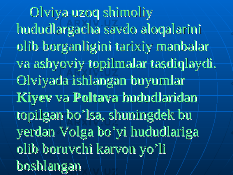  Olviya uzoq shimoliy Olviya uzoq shimoliy hududlargacha savdo aloqalarini hududlargacha savdo aloqalarini olib borganligini tarixiy manbalar olib borganligini tarixiy manbalar va ashyoviy topilmalar tasdiqlaydi. va ashyoviy topilmalar tasdiqlaydi. Olviyada ishlangan buyumlar Olviyada ishlangan buyumlar KiyevKiyev va va PoltavaPoltava hududlaridan hududlaridan topilgan bo’lsa, shuningdek bu topilgan bo’lsa, shuningdek bu yerdan Volga bo’yi hududlariga yerdan Volga bo’yi hududlariga olib boruvchi karvon yo’li olib boruvchi karvon yo’li boshlanganboshlangan 