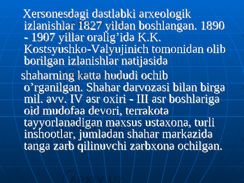  Xersonesdagi dastlabki arxeologik Xersonesdagi dastlabki arxeologik izlanishlar 1827 yildan boshlangan. izlanishlar 1827 yildan boshlangan. 1890 1890 -- 1907 1907 yillar oralig’ida K.K. yillar oralig’ida K.K. Kostsyushko-Valyujinich tomonidan olib Kostsyushko-Valyujinich tomonidan olib borilgan izlanishlar natijasida borilgan izlanishlar natijasida shaharning katta hududi ochib shaharning katta hududi ochib o’rganilgan. Shahar darvozasi bilan birga o’rganilgan. Shahar darvozasi bilan birga mil. avv. mil. avv. IV IV asr oxiri -asr oxiri - III III asr boshlariga asr boshlariga oid mudofaa devori, terrakota oid mudofaa devori, terrakota tayyorlanadigan maxsus ustaxona, turli tayyorlanadigan maxsus ustaxona, turli inshootlar, jumladan shahar markazida inshootlar, jumladan shahar markazida tanga zarb qilinuvchi zarbxona ochilgan. tanga zarb qilinuvchi zarbxona ochilgan. 