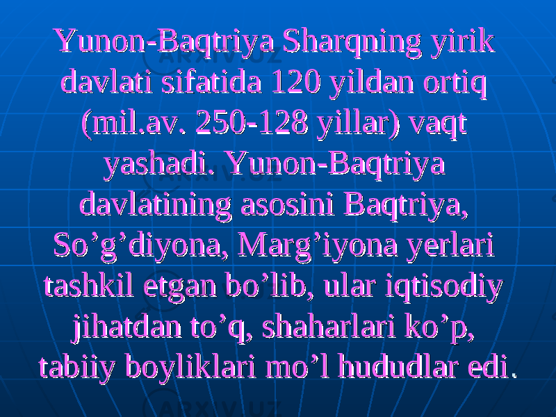 Yunon-Baqtriya Sharqning yirik Yunon-Baqtriya Sharqning yirik davlati sifatida 120 yildan ortiq davlati sifatida 120 yildan ortiq (mil.av. 250-128 yillar) vaqt (mil.av. 250-128 yillar) vaqt yashadi. Yunon-Baqtriya yashadi. Yunon-Baqtriya davlatining asosini Baqtriya, davlatining asosini Baqtriya, So’g’diyona, Marg’iyona yerlari So’g’diyona, Marg’iyona yerlari tashkil etgan bo’lib, ular iqtisodiy tashkil etgan bo’lib, ular iqtisodiy jihatdan to’q, shaharlari ko’p, jihatdan to’q, shaharlari ko’p, tabiiy boyliklari mo’l hududlar editabiiy boyliklari mo’l hududlar edi . . 