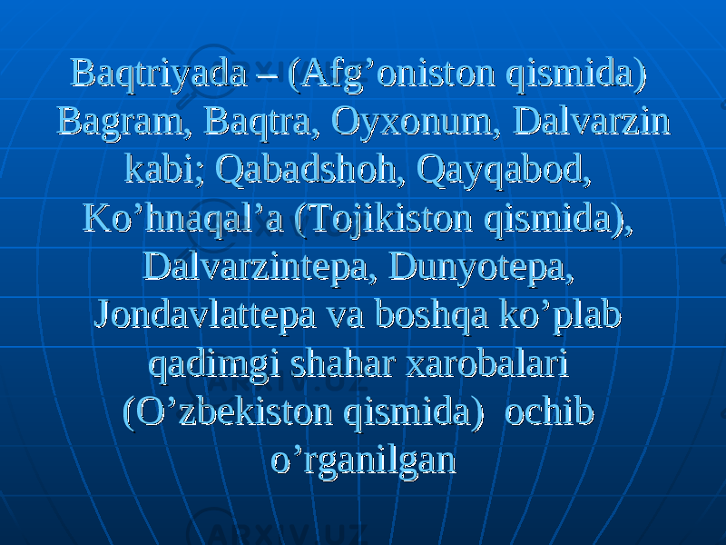 Baqtriyada – (Afg’oniston qismida) Baqtriyada – (Afg’oniston qismida) Bagram, Baqtra, Oyxonum, Dalvarzin Bagram, Baqtra, Oyxonum, Dalvarzin kabi; Qabadshoh, Qayqabod, kabi; Qabadshoh, Qayqabod, Ko’hnaqal’a (Tojikiston qismida), Ko’hnaqal’a (Tojikiston qismida), Dalvarzintepa, Dunyotepa, Dalvarzintepa, Dunyotepa, Jondavlattepa va boshqa ko’plab Jondavlattepa va boshqa ko’plab qadimgi shahar xarobalari qadimgi shahar xarobalari (O’zbekiston qismida) ochib (O’zbekiston qismida) ochib o’rganilgano’rganilgan 