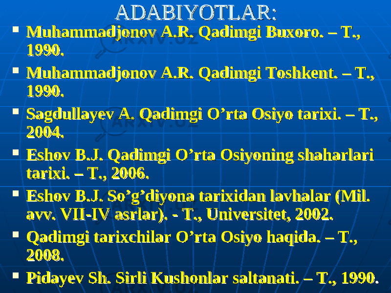 ADABIYOTLAR:ADABIYOTLAR:  Muhammadjonov A.R. Qadimgi Buxoro. – Т., Muhammadjonov A.R. Qadimgi Buxoro. – Т., 1990.1990.  Muhammadjonov A.R. Qadimgi Toshkent. – Т., Muhammadjonov A.R. Qadimgi Toshkent. – Т., 1990.1990.  Sagdullayev A. Qadimgi O’rta Osiyo tarixi. – T., Sagdullayev A. Qadimgi O’rta Osiyo tarixi. – T., 2004.2004.  Eshov B.J. Qadimgi O’rta Osiyoning shaharlari Eshov B.J. Qadimgi O’rta Osiyoning shaharlari tarixi. – T., 2006.tarixi. – T., 2006.  Eshov B.J. So’g’diyona tarixidan lavhalar (Mil. Eshov B.J. So’g’diyona tarixidan lavhalar (Mil. avv. avv. VII-IV asrlar). - T., Universitet, 2002. VII-IV asrlar). - T., Universitet, 2002.  Qadimgi tarixchilar O’rta Osiyo haqida. – T., Qadimgi tarixchilar O’rta Osiyo haqida. – T., 2008. 2008.  Pidayev Sh. Sirli Kushonlar saltanati. – Pidayev Sh. Sirli Kushonlar saltanati. – ТТ ., 1990., 1990 .. 