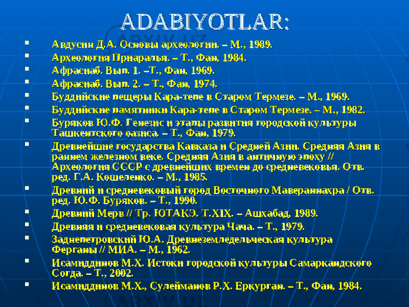 ADABIYOTLAR:ADABIYOTLAR:  Авдусин Д.А. Основы археологии. – М., 1989.Авдусин Д.А. Основы археологии. – М., 1989.  Археология Приаралья. – Т., Фан, 1984. Археология Приаралья. – Т., Фан, 1984.  Афрасиаб. Вып. 1. –Т., Фан, 1969.Афрасиаб. Вып. 1. –Т., Фан, 1969.  Афрасиаб. Вып. 2. – Т., Фан, 1974. Афрасиаб. Вып. 2. – Т., Фан, 1974.  Буддийские пещеры Кара-тепе в Старом Термезе. – М., 1969.Буддийские пещеры Кара-тепе в Старом Термезе. – М., 1969.  Буддийские памятники Кара-тепе в Старом Термезе. – М., 1982. Буддийские памятники Кара-тепе в Старом Термезе. – М., 1982.  Буряков Ю.Ф. Генезис и этапы развития городской культуры Буряков Ю.Ф. Генезис и этапы развития городской культуры Ташкентского оазиса. – Т., Фан, 1979. Ташкентского оазиса. – Т., Фан, 1979.  Древнейшие государства Кавказа и Средней Азии. Средняя Азия в Древнейшие государства Кавказа и Средней Азии. Средняя Азия в раннем железном веке. Средняя Азия в античную эпоху // раннем железном веке. Средняя Азия в античную эпоху // Археология СССР с древнейших времен до средневековья. Отв. Археология СССР с древнейших времен до средневековья. Отв. ред. Г.А. Кошеленко. – М., 1985.ред. Г.А. Кошеленко. – М., 1985.  Древний и средневековый город Восточного Мавераннахра / Отв. Древний и средневековый город Восточного Мавераннахра / Отв. ред. Ю.Ф. Буряков. – Т., 1990.ред. Ю.Ф. Буряков. – Т., 1990.  Древний Мерв // Тр. ЮТАКЭ. Древний Мерв // Тр. ЮТАКЭ. TT .. XIXXIX . – Ашхабад, 1989.. – Ашхабад, 1989.  Древняя и средневековая культура Чача. – Т., 1979.Древняя и средневековая культура Чача. – Т., 1979.  Заднепетровский Ю.А. Древнеземледельческая культура Заднепетровский Ю.А. Древнеземледельческая культура Ферганы // МИА. – Ферганы // МИА. – MM ., 1962.., 1962.  Исамиддинов М.Х. Истоки городской культуры Самаркандского Исамиддинов М.Х. Истоки городской культуры Самаркандского Согда. – Т., 2002. Согда. – Т., 2002.  Исамиддинов М.Х., Сулейманов Р.Х. Еркурган. – Т., Фан, 1984. Исамиддинов М.Х., Сулейманов Р.Х. Еркурган. – Т., Фан, 1984. 