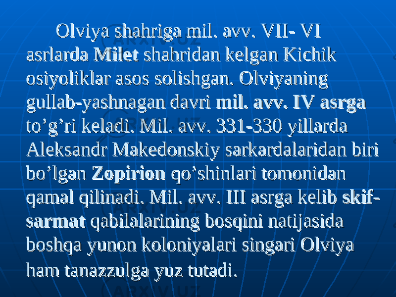  Olviya shahriga mil. avv. VII- VI Olviya shahriga mil. avv. VII- VI asrlarda asrlarda MiletMilet shahridan kelgan Kichik shahridan kelgan Kichik osiyoliklar asos solishgan. Olviyaning osiyoliklar asos solishgan. Olviyaning gullab-yashnagan davri gullab-yashnagan davri mil. avv. IV asrgamil. avv. IV asrga to’g’ri keladi. Mil. avv. 331-330 yillarda to’g’ri keladi. Mil. avv. 331-330 yillarda Aleksandr Makedonskiy sarkardalaridan biri Aleksandr Makedonskiy sarkardalaridan biri bo’lgan bo’lgan ZopirionZopirion qo’shinlari tomonidan qo’shinlari tomonidan qamal qilinadi. Mil. avv. III asrga kelib qamal qilinadi. Mil. avv. III asrga kelib skif-skif- sarmatsarmat qabilalarining bosqini natijasida qabilalarining bosqini natijasida boshqa yunon koloniyalari singari Olviya boshqa yunon koloniyalari singari Olviya ham taham ta nazzulganazzulga yuz tutadi. yuz tutadi. 