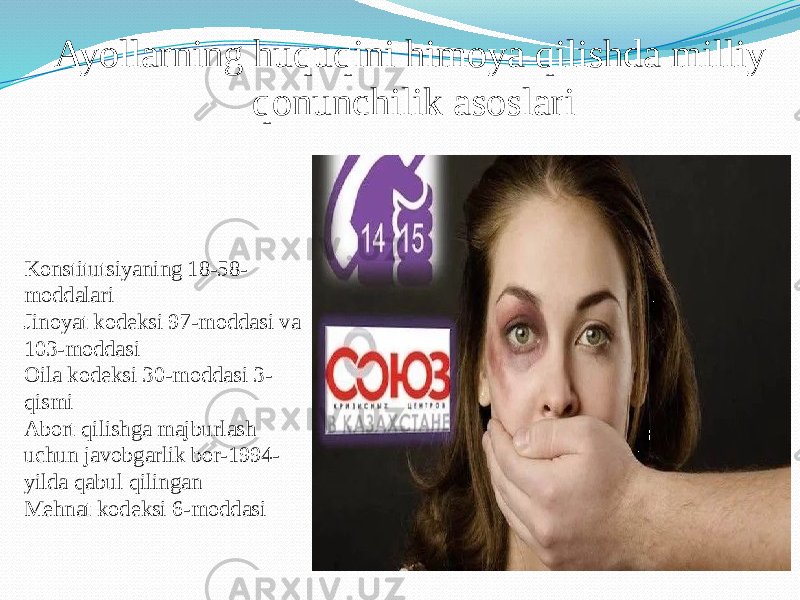 Ayollarning huquqini himoya qilishda milliy qonunchilik asoslari Konstitutsiyaning 18-58- moddalari Jinoyat kodeksi 97-moddasi va 103-moddasi Oila kodeksi 30-moddasi 3- qismi Abort qilishga majburlash uchun javobgarlik bor-1994- yilda qabul qilingan Mehnat kodeksi 6-moddasi 