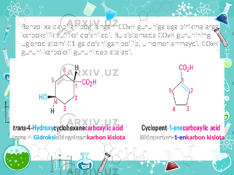 Benzol xalqa bilan bog‘langan -CO 2 H guruhiga ega birikmalarga karboksilik suffiksi qo‘shiladi. Bu sistemada CO 2 H guruhining uglerod atomi C1-ga qo‘shilgan bo‘lib, u nomerlanmaydi. CO 2 H guruhi karboksil guruhi deb ataladi. trans -4- Gidroksi siklogeksan karbon kislota Siklopenten -1-en karbon kislota 