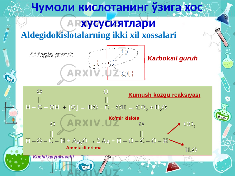 Чумоли кислотанинг ўзига хос хусусиятлари Aldegidokislotalarning ikki xil xossalari Аldegid guruh Karboksil guruh О О || || Н – С – ОН + [О] → НО – С – ОН → СО 2 + Н 2 О О О СО 2 || || Н – О – С – Н + Ag 2 O → 2 Ag + Н – О – С – О – Н Н 2 О Ammiakli eritma Ko’mir kislota Kumush kozgu reaksiyasi Kuchli qaytaruvchi 