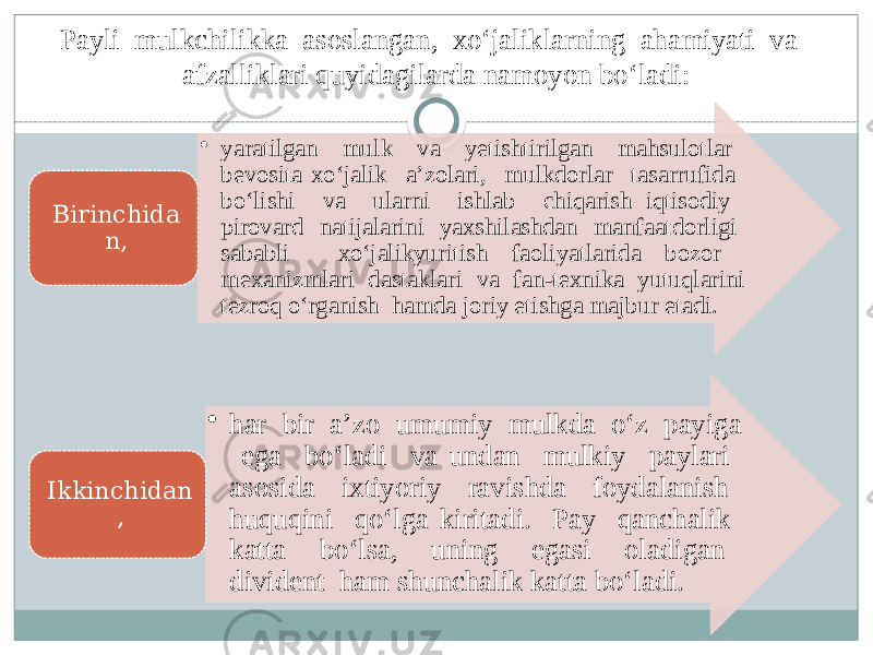 Payli mulkchilikka asoslangan, xo‘jaliklarning ahamiyati va afzalliklari quyidagilarda namoyon bo‘ladi: • yaratilgan mulk va yetishtirilgan mahsulotlar bevosita xo‘jalik a’zolari, mulkdorlar tasarrufida bo‘lishi va ularni ishlab chiqarish iqtisodiy pirovard natijalarini yaxshilashdan manfaatdorligi sababli xo‘jalikyuritish faoliyatlarida bozor mexanizmlari dastaklari va fan-texnika yutuqlarini tezroq o‘rganish hamda joriy etishga majbur etadi. Birinchida n, • har bir a’zo umumiy mulkda o‘z payiga ega bo‘ladi va undan mulkiy paylari asosida ixtiyoriy ravishda foydalanish huquqini qo‘lga kiritadi. Pay qanchalik katta bo‘lsa, uning egasi oladigan divident ham shunchalik katta bo‘ladi. Ikkinchidan , 