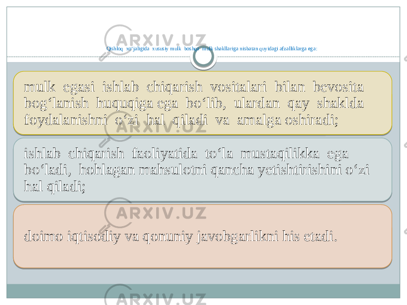 Qishloq xo‘jaligida xususiy mulk boshqa mulk shakllariga nisbatan quyidagi afzalliklarga ega: mulk egasi ishlab chiqarish vositalari bilan bevosita bog‘lanish huquqiga ega bo‘lib, ulardan qay shaklda foydalanishni o‘zi hal qiladi va amalga oshiradi; ishlab chiqarish faoliyatida to‘la mustaqilikka ega bo‘ladi, hohlagan mahsulotni qancha yetishtirishini o‘zi hal qiladi; doimo iqtisodiy va qonuniy javobgarlikni his etadi. 0B 01 14 0F 01 07 17 