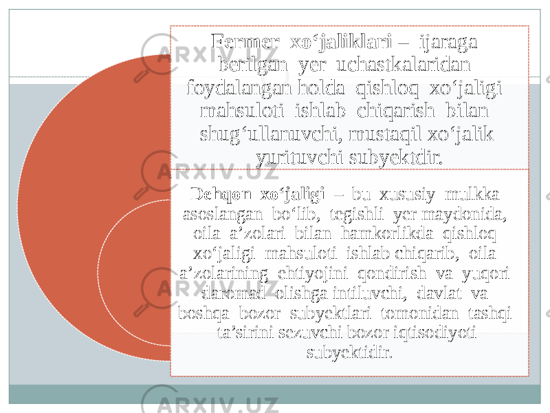 Fermer xo‘jaliklari – ijaraga berilgan yer uchastkalaridan foydalangan holda qishloq xo‘jaligi mahsuloti ishlab chiqarish bilan shug‘ullanuvchi, mustaqil xo‘jalik yurituvchi subyektdir. Dehqon xo‘jaligi – bu xususiy mulkka asoslangan bo‘lib, tegishli yer maydonida, oila a’zolari bilan hamkorlikda qishloq xo‘jaligi mahsuloti ishlab chiqarib, oila a’zolarining ehtiyojini qondirish va yuqori daromad olishga intiluvchi, davlat va boshqa bozor subyektlari tomonidan tashqi ta’sirini sezuvchi bozor iqtisodiyoti subyektidir. 