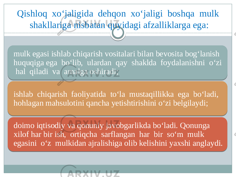 Qishloq xo‘jaligida dehqon xo‘jaligi boshqa mulk shakllariga nisbatan quyidagi afzalliklarga ega: mulk egasi ishlab chiqarish vositalari bilan bevosita bog‘lanish huquqiga ega bo‘lib, ulardan qay shaklda foydalanishni o‘zi hal qiladi va amalga oshiradi; ishlab chiqarish faoliyatida to‘la mustaqillikka ega bo‘ladi, hohlagan mahsulotini qancha yetishtirishini o‘zi belgilaydi; doimo iqtisodiy va qonuniy javobgarlikda bo‘ladi. Qonunga xilof har bir ish, ortiqcha sarflangan har bir so‘m mulk egasini o‘z mulkidan ajralishiga olib kelishini yaxshi anglaydi. 0B 07021102 03 0F 0715070D 17150F 1E0F 090E04 