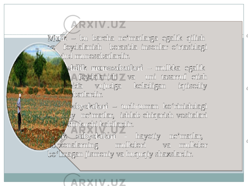 Mulk – bu barcha ne’matlarga egalik qilish va foydalanish borasida insonlar o‘rtasidagi mavjud munosabatlardir. Mulkchilik munosabatlari – mulkka egalik qilish, foydalanish va uni tasarruf etish jarayonida vujudga keladigan iqtisodiy munosabatlardir. Mulk obyektlari – turli-tuman ko‘rinishdagi hayotiy ne’matlar, ishlab chiqarish vositalari va ishchi kuchi kabilardir. Mulk subyektlari - hayotiy ne’matlar, korxonalarning mulkdori va mulkdor bo‘lmagan jismoniy va huquqiy shaxslardir. 13 0102 1304 0B 13 1B 110F 19 0B 13 0C 03 1304 13 0704 1015051E 0115180D 