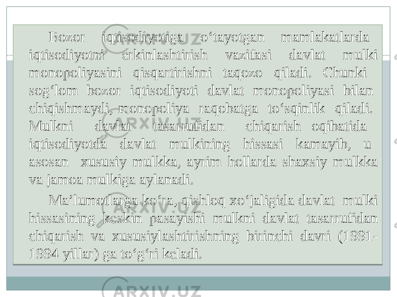 Bozor iqtisodiyotiga o‘tayotgan mamlakatlarda iqtisodiyotni erkinlashtirish vazifasi davlat mulki monopoliyasini qisqartirishni taqozo qiladi. Chunki sog‘lom bozor iqtisodiyoti davlat monopoliyasi bilan chiqishmaydi, monopoliya raqobatga to‘sqinlik qiladi. Mulkni davlat tasarrufidan chiqarish oqibatida iqtisodiyotda davlat mulkining hissasi kamayib, u asosan xususiy mulkka, ayrim hollarda shaxsiy mulkka va jamoa mulkiga aylanadi. Ma’lumotlarga ko‘ra, qishloq xo‘jaligida davlat mulki hissasining keskin pasayishi mulkni davlat tasarrufidan chiqarish va xususiylashtirishning birinchi davri (1991- 1994 yillar) ga to‘g‘ri keladi. 2715 0F 0B15 12 0607 29 0F 0412 13 29 07 0607 2B 