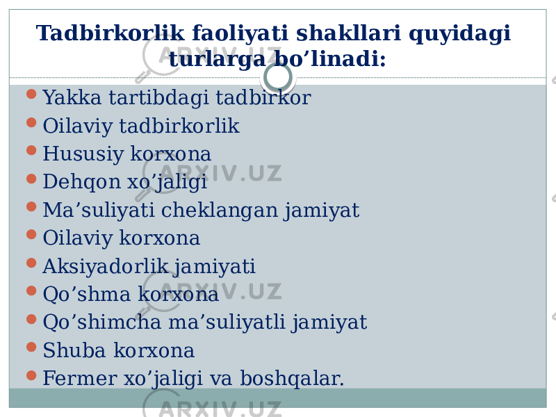 Tadbirkorlik faoliyati shakllari quyidagi turlarga bo’linadi:  Yakka tartibdagi tadbirkor  Oilaviy tadbirkorlik  Hususiy korxona  Dehqon xo’jaligi  Ma’suliyati cheklangan jamiyat  Oilaviy korxona  Aksiyadorlik jamiyati  Qo’shma korxona  Qo’shimcha ma’suliyatli jamiyat  Shuba korxona  Fermer xo’jaligi va boshqalar. 